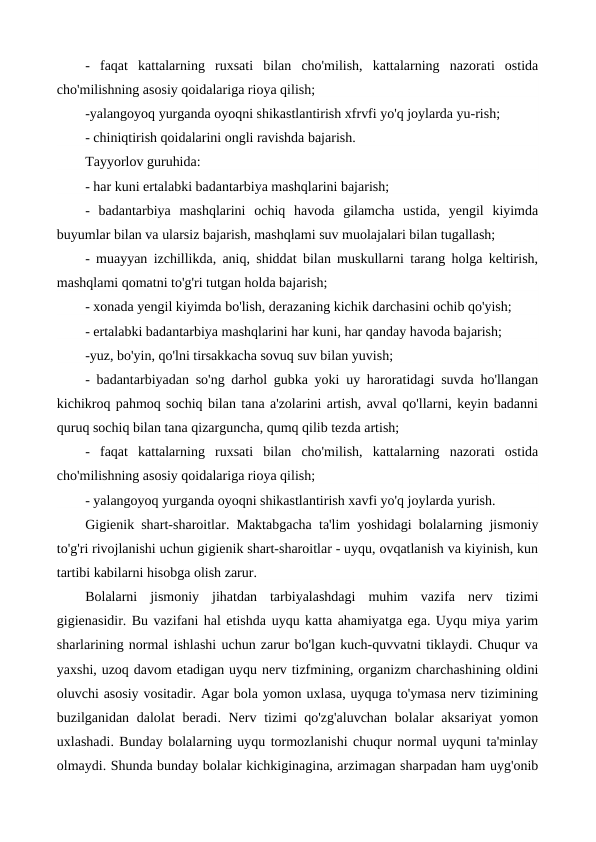 -  faqat  kattalarning  ruxsati  bilan  cho'milish,  kattalarning  nazorati  ostida
cho'milishning asosiy qoidalariga rioya qilish;
-yalangoyoq yurganda oyoqni shikastlantirish xfrvfi yo'q joylarda yu-rish;
- chiniqtirish qoidalarini ongli ravishda bajarish. 
Tayyorlov guruhida:
- har kuni ertalabki badantarbiya mashqlarini bajarish;
-  badantarbiya  mashqlarini  ochiq  havoda  gilamcha  ustida,  yengil  kiyimda
buyumlar bilan va ularsiz bajarish, mashqlami suv muolajalari bilan tugallash;
- muayyan izchillikda, aniq, shiddat bilan muskullarni tarang holga keltirish,
mashqlami qomatni to'g'ri tutgan holda bajarish;
- xonada yengil kiyimda bo'lish, derazaning kichik darchasini ochib qo'yish;
- ertalabki badantarbiya mashqlarini har kuni, har qanday havoda bajarish;
-yuz, bo'yin, qo'lni tirsakkacha sovuq suv bilan yuvish;
- badantarbiyadan so'ng darhol gubka yoki uy haroratidagi suvda ho'llangan
kichikroq pahmoq sochiq bilan tana a'zolarini artish, avval qo'llarni, keyin badanni
quruq sochiq bilan tana qizarguncha, qumq qilib tezda artish;
-  faqat  kattalarning  ruxsati  bilan  cho'milish,  kattalarning  nazorati  ostida
cho'milishning asosiy qoidalariga rioya qilish;
- yalangoyoq yurganda oyoqni shikastlantirish xavfi yo'q joylarda yurish.
Gigienik shart-sharoitlar.  Maktabgacha ta'lim yoshidagi bolalarning jismoniy
to'g'ri rivojlanishi uchun gigienik shart-sharoitlar - uyqu, ovqatlanish va kiyinish, kun
tartibi kabilarni hisobga olish zarur.
Bolalarni  jismoniy  jihatdan  tarbiyalashdagi  muhim  vazifa  nerv  tizimi
gigienasidir. Bu vazifani hal etishda uyqu katta ahamiyatga ega. Uyqu miya yarim
sharlarining normal ishlashi uchun zarur bo'lgan kuch-quvvatni tiklaydi. Chuqur va
yaxshi, uzoq davom etadigan uyqu nerv tizfmining, organizm charchashining oldini
oluvchi asosiy vositadir. Agar bola yomon uxlasa, uyquga to'ymasa nerv tizimining
buzilganidan dalolat beradi. Nerv tizimi qo'zg'aluvchan  bolalar  aksariyat  yomon
uxlashadi. Bunday bolalarning uyqu tormozlanishi chuqur normal uyquni ta'minlay
olmaydi. Shunda bunday bolalar kichkiginagina, arzimagan sharpadan ham uyg'onib
