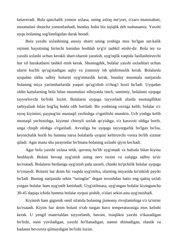 ketaveradi. Bola qanchalik yomon uxlasa, uning axloq me'yori, o'zaro munosabati,
muomalasi shuncha yomonlashadi, bunday holni biz injiqlik deb tushunamiz. Yaxshi
uyqu bolaning sog'lomligidan darak beradi.
Bola  yaxshi  uxlashining  asosiy  sharti  uning yoshiga  mos  bo'lgan  sut-kalik
rejimni hayotining birinchi kunidan boshlab to'g'ri tashkil etishi-dir. Bola tez va
yaxshi uxlashi uchun kerakli shart-sharoit yaratish, uyg'oqlik vaqtida faollashtiruvchi
har xil harakatlarni tashkil etish kerak. Shuningdek, bolalar yaxshi uxlashlari uchun
ularni  kuchli  qo'zg'atadigan  aqliy  va  jismoniy  ish  qildirmaslik  kerak.  Bolalarda
uyqudan  oldin  salbiy  hislarni  uyg'otmaslik  kerak,  bunday  muomala  natijasida
bolaning miya yarimsharlarida yuqori qo'zg'olish o'chog'i hosil bo'ladi. Uyqudan
oldin kattalarning bola bilan muomalasi nihoyatda tinch, samimiy, bolalami uyquga
tayyorlovchi  bo'lishi  lozim.  Bolalarni  uyquga  tayyorlash  ularda  mustaqillikni
tarbiyalash bilan bog'liq holda olib boriladi. Bir yoshning oxiriga kelib, bolalar o'z
oyoq kiyimini, paypog'ini mustaqil yechishga o'rgatilishi mumkin. Uch yoshga kelib
mustaqil yechinishga, kiyimni chiroyli taxlab qo'yishga, o'z karavoti oldiga borib,
unga chiqib olishga o'rgatiladi. Avvaliga bu uyquga tayyorgarlik bo'lgan bo'lsa,
keyinchalik borib bu hamma narsa bolalarda uyquni keltiruvchi vosita bo'lib xizmat
qiladi. Agar mana shu jarayonlar bo'lmasa bolaning uxlashi qiyin kechadi.
Agar bola yaxshi uxlasa tetik, quvnoq bo'lib uyg'onadi va hafsala bilan kiyina
boshlaydi.  Bolani  bevaqt  uyg'otish  uning  nerv  tizimi  va  xulqiga  salbiy  ta'sir
ko'rsatadi. Bolalarni birdaniga uyg'otish juda zararli, chunki ko'pchilik bolalar uyquga
to'ymaydi. Bolarni har doim bir vaqtda uyg'otilsa, ularning miyasida ko'nikish paydo
bo'ladi. Buning natijasida sekin "turinglar" degan tovushdan hatto eng qattiq uxlab
yotgan bolalar ham uyg'onib ketishadi. Uyg'otilmasa, uyg'ongan bolalar kiyinguncha
30-45 daqiqa ichida hamma bolalar uyqusi pishib, o'zlari sekin-asta uyg'onishadi.
Kiyinish ham gigienik omil sifatida bolaning jismoniy rivojlanishiga o'z ta'sirini
ko'rsatadi. Kiyim har doim bolani o'rab turgan havo temperaturasiga mos kelishi
kerak.  U  yengil  materialdan  tayyorlanib,  havoni,  issiqlikni  yaxshi  o'tkazadigan
bo'lishi,  oson  yuviladigan,  yaxshi  ho'llanadigan,  namni  shimadigan,  elastik  va
badanni bevzovta qilmaydigan bo'lishi lozim.
