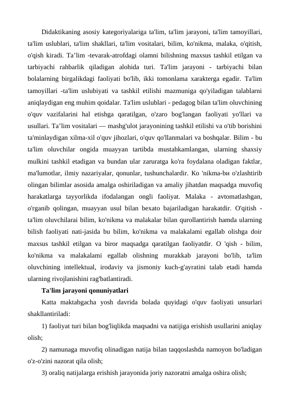 Didaktikaning asosiy kategoriyalariga ta'lim, ta'lim jarayoni, ta'lim tamoyillari,
ta'lim uslublari, ta'lim shakllari, ta'lim vositalari, bilim, ko'nikma, malaka, o'qitish,
o'qish kiradi. Тa’lim -tevarak-atrofdagi olamni bilishning maxsus tashkil etilgan va
tarbiyachi  rahbarlik  qiladigan  alohida  turi.  Та'lim  jarayoni  -  tarbiyachi  bilan
bolalarning birgalikdagi faoliyati bo'lib, ikki tomonlama xarakterga egadir.  Ta'lim
tamoyillari -ta'lim uslubiyati va tashkil etilishi mazmuniga qo'yiladigan talablarni
aniqlaydigan eng muhim qoidalar. Та'lim uslublari - pedagog bilan ta'lim oluvchining
o'quv  vazifalarini  hal  etishga  qaratilgan,  o'zaro  bog'langan  faoliyati  yo'llari  va
usullari. Та’lim vositalari — mashg'ulot jarayonining tashkil etilishi va o'tib borishini
ta'minlaydigan xilma-xil o'quv jihozlari, o'quv qo'llanmalari va boshqalar. Bilim - bu
ta'lim  oluvchilar  ongida  muayyan  tartibda  mustahkamlangan,  ularning  shaxsiy
mulkini tashkil etadigan va bundan ular zaruratga ko'ra foydalana oladigan faktlar,
ma'lumotlar, ilmiy nazariyalar, qonunlar, tushunchalardir. Ко 'nikma-bи o'zlashtirib
olingan bilimlar asosida amalga oshiriladigan va amaliy jihatdan maqsadga muvofiq
harakatlarga  tayyorlikda  ifodalangan  ongli  faoliyat.  Malaka  -  avtomatlashgan,
o'rganib qolingan, muayyan usul bilan bexato bajariladigan harakatdir.  O'qitish  -
ta'lim oluvchilarai bilim, ko'nikma va malakalar bilan qurollantirish hamda ularning
bilish faoliyati nati-jasida bu bilim, ko'nikma va malakalami egallab olishga doir
maxsus tashkil etilgan va biror maqsadga qaratilgan faoliyatdir.  О 'qish  - bilim,
ko'nikma  va  malakalami  egallab  olishning  murakkab  jarayoni  bo'lib,  ta'lim
oluvchining  intellektual,  irodaviy  va  jismoniy  kuch-g'ayratini  talab  etadi  hamda
ularning rivojlanishini rag'batlantiradi.
Ta'lim jarayoni qonuniyatlari
Katta  maktabgacha  yosh  davrida  bolada  quyidagi  o'quv  faoliyati  unsurlari
shakllantiriladi:
1) faoliyat turi bilan bog'liqlikda maqsadni va natijiga erishish usullarini aniqlay
olish;
2) namunaga muvofiq olinadigan natija bilan taqqoslashda namoyon bo'ladigan
o'z-o'zini nazorat qila olish;
3) oraliq natijalarga erishish jarayonida joriy nazoratni amalga oshira olish;
