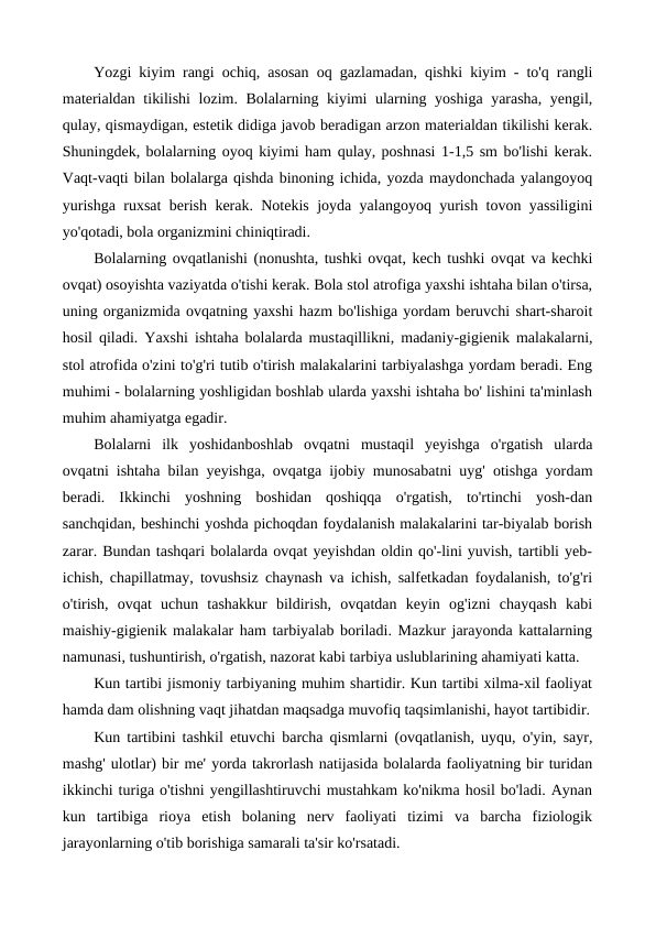 Yozgi kiyim rangi ochiq, asosan oq gazlamadan, qishki kiyim - to'q rangli
materialdan tikilishi  lozim. Bolalarning kiyimi ularning yoshiga yarasha, yengil,
qulay, qismaydigan, estetik didiga javob beradigan arzon materialdan tikilishi kerak.
Shuningdek, bolalarning oyoq kiyimi ham qulay, poshnasi 1-1,5 sm bo'lishi kerak.
Vaqt-vaqti bilan bolalarga qishda binoning ichida, yozda maydonchada yalangoyoq
yurishga ruxsat berish kerak. Notekis joyda yalangoyoq yurish tovon yassiligini
yo'qotadi, bola organizmini chiniqtiradi.
Bolalarning ovqatlanishi (nonushta, tushki ovqat, kech tushki ovqat va kechki
ovqat) osoyishta vaziyatda o'tishi kerak. Bola stol atrofiga yaxshi ishtaha bilan o'tirsa,
uning organizmida ovqatning yaxshi hazm bo'lishiga yordam beruvchi shart-sharoit
hosil qiladi. Yaxshi ishtaha bolalarda mustaqillikni, madaniy-gigienik malakalarni,
stol atrofida o'zini to'g'ri tutib o'tirish malakalarini tarbiyalashga yordam beradi. Eng
muhimi - bolalarning yoshligidan boshlab ularda yaxshi ishtaha bo' lishini ta'minlash
muhim ahamiyatga egadir.
Bolalarni  ilk  уoshidanboshlab  ovqatni  mustaqil  yeyishga  o'rgatish  ularda
ovqatni ishtaha bilan yeyishga, ovqatga ijobiy munosabatni uyg' otishga yordam
beradi.  Ikkinchi  yoshning  boshidan  qoshiqqa  o'rgatish,  to'rtinchi  yosh-dan
sanchqidan, beshinchi yoshda pichoqdan foydalanish malakalarini tar-biyalab borish
zarar. Bundan tashqari bolalarda ovqat yeyishdan oldin qo'-lini yuvish, tartibli yeb-
ichish, chapillatmay, tovushsiz chaynash va ichish, salfetkadan foydalanish, to'g'ri
o'tirish,  ovqat  uchun  tashakkur  bildirish,  ovqatdan  keyin  og'izni  chayqash  kabi
maishiy-gigienik malakalar ham tarbiyalab boriladi. Mazkur jarayonda kattalarning
namunasi, tushuntirish, o'rgatish, nazorat kabi tarbiya uslublarining ahamiyati katta.
Kun tartibi jismoniy tarbiyaning muhim shartidir. Kun tartibi xilma-xil faoliyat
hamda dam olishning vaqt jihatdan maqsadga muvofiq taqsimlanishi, hayot tartibidir.
Kun tartibini tashkil etuvchi barcha qismlarni (ovqatlanish, uyqu, o'yin, sayr,
mashg' ulotlar) bir me' yorda takrorlash natijasida bolalarda faoliyatning bir turidan
ikkinchi turiga o'tishni yengillashtiruvchi mustahkam ko'nikma hosil bo'ladi. Aynan
kun  tartibiga  rioya  etish  bolaning  nerv  faoliyati  tizimi  va  barcha  fiziologik
jarayonlarning o'tib borishiga samarali ta'sir ko'rsatadi.
