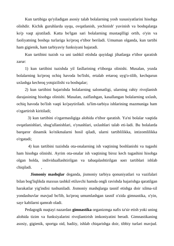 Kun tartibiga qo'yiladigan asosiy talab bolalarning yosh xususiyatlarini hisobga
olishdir. Kichik guruhlarda uyqu, ovqatlanish, yechinish' yuvinish va boshqalarga
ko'p  vaqt  ajratiladi.  Katta  bo'lgan  sari  bolalarning  mustaqilligi  ortib,  o'yin  va
faoliyatning boshqa turlariga ko'proq e'tibor beriladi. Umuman olganda, kun tartibi
ham gigienik, ham tarbiyaviy funksiyani bajaradi.
Kun tartibini tuzish va uni tashkil etishda quyidagi jihatlarga e'tibor qaratish
zarur:
1)  kun  tartibini  tuzishda  yil  fasllarining  e'tiborga  olinishi.  Musalan,  yozda
bolalarning ko'proq ochiq havoda bo'lishi, ertalab  ertaroq uyg'o-tilib, kechqurun
uxlashga kechroq yotqizilishi va boshqalar;
2) kun tartibini bajarishda bolalarning salomatligi, ularning rahiy rivojlanish
darajasining hisobga olinishi. Masalan, zaiflashgan, kasallangan bolalarning uxlash,
ochiq havoda bo'lish vaqti ko'paytiriladi. ta'lim-tarbiya ishlarining mazmuniga ham
o'zgartirish kiritiladi;
  3) kun tartibini o'zgarmasligiga alohida e'tibor qaratish. Ya'ni bolalar vaqtida
ovqatlanishlari, shug'ullanishlari, o'ynashlari, uxlashlari talab eti-ladi. Bu bolalarda
barqaror  dinamik  ko'nikmalarni  hosil  qiladi,  ularni  tartiblilikka,  intizomlilikka
o'rgatadi;
  4) kun tartibini tuzishda ota-onalarning ish vaqtining boshlanishi va tugashi
ham hisobga olinishi. Ayrim ota-onalar ish vaqtining biroz kech tugashini hisobga
olgan  holda,  individuallashtirilgan  va  tabaqalashtirilgan  кип tartiblari  ishlab
chiqiladi.         ,
   Jismoniy mashqlar  deganda, jismoniy tarbiya qonuniyatlari va vazifalari
bilan bog'liqlikda maxsus tashkil etiluvchi hamda ongli ravishda bajarishga qaratilgan
harakatlar yig'indisi tushuniladi. Jismoniy mashqlarga tasnif etishga doir xilma-xil
yondashuvlar mavjud bo'lib, ko'proq umumlashgan tasnif o'zida gimnastika, o'yin,
sayr kabilarni qamrab oladi.
Pedagogik nuqtayi nazardan gimnastika organizmga nafis ta'sir etish yoki uning
alohida tizim va funksiyalarini rivojlantirish imkoniyatini beradi. Gimnastikaning
asosiy, gigienik, sportga oid, badiiy, ishlab chiqarishga doir, tibbiy turlari mavjud.

