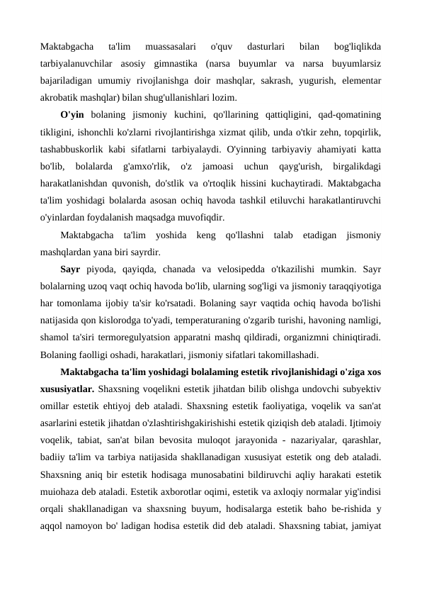 Maktabgacha  ta'lim  muassasalari  o'quv  dasturlari  bilan  bog'liqlikda
tarbiyalanuvchilar  asosiy  gimnastika  (narsa  buyumlar  va  narsa  buyumlarsiz
bajariladigan  umumiy  rivojlanishga  doir  mashqlar,  sakrash,  yugurish,  elementar
akrobatik mashqlar) bilan shug'ullanishlari lozim.
O'yin bolaning  jismoniy  kuchini,  qo'llarining  qattiqligini,  qad-qomatining
tikligini, ishonchli ko'zlarni rivojlantirishga xizmat qilib, unda o'tkir zehn, topqirlik,
tashabbuskorlik kabi  sifatlarni  tarbiyalaydi. O'yinning tarbiyaviy ahamiyati  katta
bo'lib,  bolalarda  g'amxo'rlik,  o'z  jamoasi  uchun  qayg'urish,  birgalikdagi
harakatlanishdan quvonish, do'stlik va o'rtoqlik hissini kuchaytiradi. Maktabgacha
ta'lim yoshidagi bolalarda asosan ochiq havoda tashkil etiluvchi harakatlantiruvchi
o'yinlardan foydalanish maqsadga muvofiqdir.
Maktabgacha  ta'lim  yoshida  keng  qo'llashni  talab  etadigan  jismoniy
mashqlardan yana biri sayrdir. 
Sayr piyoda,  qayiqda,  chanada  va  velosipedda  o'tkazilishi  mumkin.  Sayr
bolalarning uzoq vaqt ochiq havoda bo'lib, ularning sog'ligi va jismoniy taraqqiyotiga
har tomonlama ijobiy ta'sir ko'rsatadi. Bolaning sayr vaqtida ochiq havoda bo'lishi
natijasida qon kislorodga to'yadi, temperaturaning o'zgarib turishi, havoning namligi,
shamol ta'siri termoregulyatsion apparatni mashq qildiradi, organizmni chiniqtiradi.
Bolaning faolligi oshadi, harakatlari, jismoniy sifatlari takomillashadi.
Maktabgacha ta'lim yoshidagi bolalaming estetik rivojlanishidagi o'ziga xos
xususiyatlar. Shaxsning voqelikni estetik jihatdan bilib olishga undovchi subyektiv
omillar  estetik ehtiyoj  deb ataladi. Shaxsning estetik faoliyatiga, voqelik va san'at
asarlarini estetik jihatdan o'zlashtirishgakirishishi estetik qiziqish deb ataladi. Ijtimoiy
voqelik, tabiat, san'at bilan bevosita muloqot jarayonida - nazariyalar, qarashlar,
badiiy ta'lim va tarbiya natijasida shakllanadigan xususiyat estetik ong deb ataladi.
Shaxsning aniq bir estetik hodisaga munosabatini bildiruvchi aqliy harakati  estetik
muiohaza deb ataladi. Estetik axborotlar oqimi, estetik va axloqiy normalar yig'indisi
orqali shakllanadigan va shaxsning buyum, hodisalarga estetik baho be-rishida  у
aqqol namoyon bo' ladigan hodisa estetik did deb ataladi. Shaxsning tabiat, jamiyat
