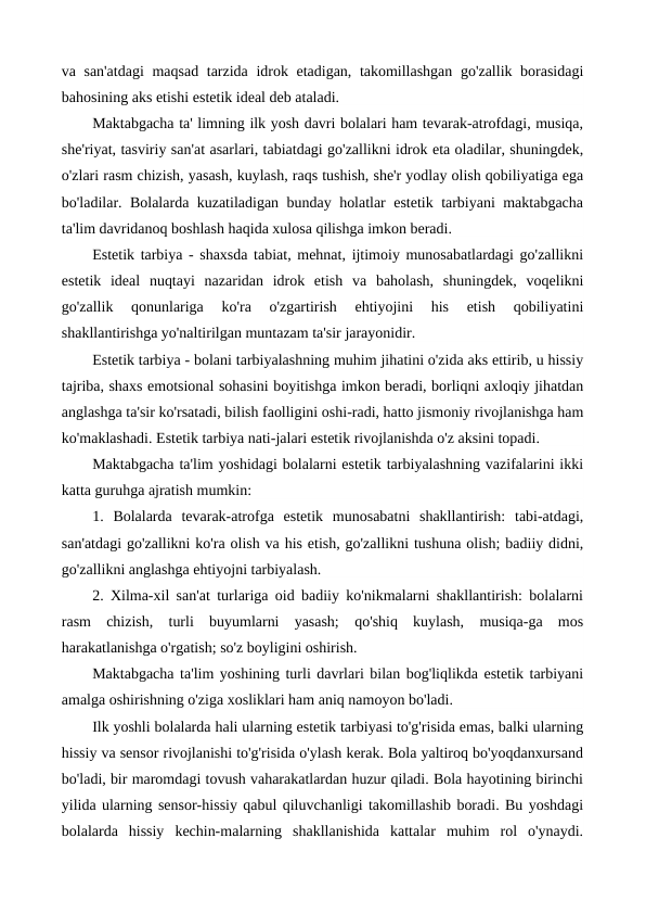 va san'atdagi  maqsad tarzida idrok etadigan, takomillashgan go'zallik borasidagi
bahosining aks etishi estetik ideal deb ataladi.
Maktabgacha ta' limning ilk yosh davri bolalari ham tevarak-atrofdagi, musiqa,
she'riyat, tasviriy san'at asarlari, tabiatdagi go'zallikni idrok eta oladilar, shuningdek,
o'zlari rasm chizish, yasash, kuylash, raqs tushish, she'r yodlay olish qobiliyatiga ega
bo'ladilar. Bolalarda kuzatiladigan bunday holatlar estetik tarbiyani maktabgacha
ta'lim davridanoq boshlash haqida xulosa qilishga imkon beradi.
Estetik tarbiya - shaxsda tabiat, mehnat, ijtimoiy munosabatlardagi go'zallikni
estetik  ideal  nuqtayi  nazaridan  idrok  etish  va  baholash,  shuningdek,  voqelikni
go'zallik  qonunlariga  ko'ra  o'zgartirish  ehtiyojini  his  etish  qobiliyatini
shakllantirishga yo'naltirilgan muntazam ta'sir jarayonidir.
Estetik tarbiya - bolani tarbiyalashning muhim jihatini o'zida aks ettirib, u hissiy
tajriba, shaxs emotsional sohasini boyitishga imkon beradi, borliqni axloqiy jihatdan
anglashga ta'sir ko'rsatadi, bilish faolligini oshi-radi, hatto jismoniy rivojlanishga ham
ko'maklashadi. Estetik tarbiya nati-jalari estetik rivojlanishda o'z aksini topadi.
Maktabgacha ta'lim yoshidagi bolalarni estetik tarbiyalashning vazifalarini ikki
katta guruhga ajratish mumkin:
1.  Bolalarda  tevarak-atrofga  estetik  munosabatni  shakllantirish:  tabi-atdagi,
san'atdagi go'zallikni ko'ra olish va his etish, go'zallikni tushuna olish; badiiy didni,
go'zallikni anglashga ehtiyojni tarbiyalash.
2. Xilma-xil san'at turlariga oid badiiy ko'nikmalarni shakllantirish: bolalarni
rasm  chizish,  turli  buyumlarni  yasash;  qo'shiq  kuylash,  musiqa-ga  mos
harakatlanishga o'rgatish; so'z boyligini oshirish.
Maktabgacha ta'lim yoshining turli davrlari bilan bog'liqlikda estetik tarbiyani
amalga oshirishning o'ziga xosliklari ham aniq namoyon bo'ladi.
Ilk yoshli bolalarda hali ularning estetik tarbiyasi to'g'risida emas, balki ularning
hissiy va sensor rivojlanishi to'g'risida o'ylash kerak. Bola yaltiroq bo'yoqdanxursand
bo'ladi, bir maromdagi tovush vaharakatlardan huzur qiladi. Bola hayotining birinchi
yilida ularning sensor-hissiy qabul qiluvchanligi takomillashib boradi. Bu yoshdagi
bolalarda  hissiy  kechin-malarning  shakllanishida  kattalar  muhim  rol  o'ynaydi.
