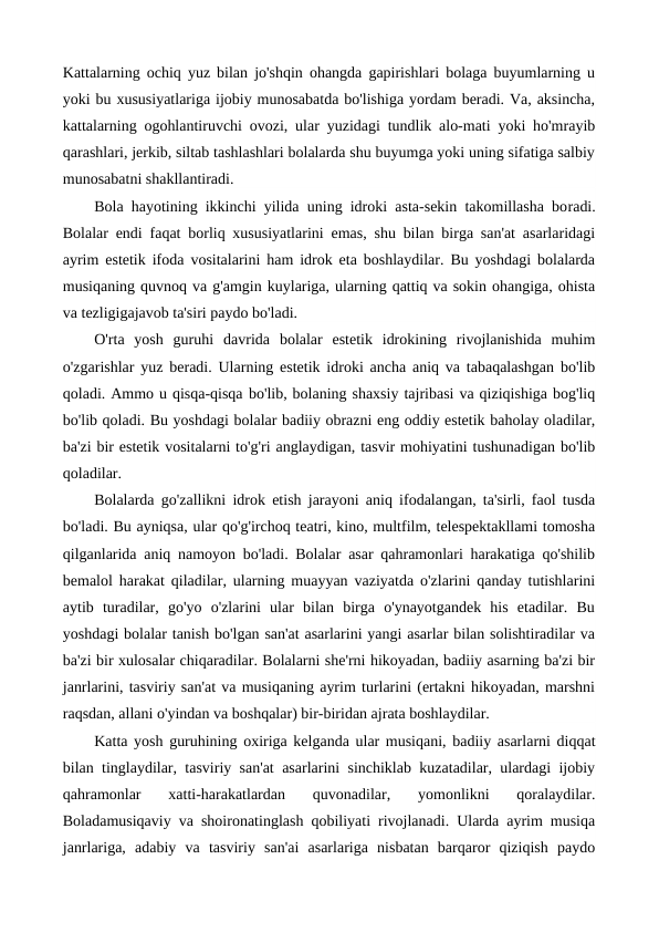 Kattalarning ochiq yuz bilan jo'shqin ohangda gapirishlari bolaga buyumlarning u
yoki bu xususiyatlariga ijobiy munosabatda bo'lishiga yordam beradi. Va, aksincha,
kattalarning ogohlantiruvchi ovozi, ular yuzidagi tundlik alo-mati yoki ho'mrayib
qarashlari, jerkib, siltab tashlashlari bolalarda shu buyumga yoki uning sifatiga salbiy
munosabatni shakllantiradi.
Bola hayotining ikkinchi yilida uning idroki asta-sekin takomillasha boradi.
Bolalar endi faqat borliq xususiyatlarini emas, shu bilan birga san'at asarlaridagi
ayrim estetik ifoda vositalarini ham idrok eta boshlaydilar. Bu yoshdagi bolalarda
musiqaning quvnoq va g'amgin kuylariga, ularning qattiq va sokin ohangiga, ohista
va tezligigajavob ta'siri paydo bo'ladi.
O'rta  yosh  guruhi  davrida  bolalar  estetik  idrokining  rivojlanishida  muhim
o'zgarishlar yuz beradi. Ularning estetik idroki ancha aniq va tabaqalashgan bo'lib
qoladi. Ammo u qisqa-qisqa bo'lib, bolaning shaxsiy tajribasi va qiziqishiga bog'liq
bo'lib qoladi. Bu yoshdagi bolalar badiiy obrazni eng oddiy estetik baholay oladilar,
ba'zi bir estetik vositalarni to'g'ri anglaydigan, tasvir mohiyatini tushunadigan bo'lib
qoladilar.
Bolalarda go'zallikni idrok etish jarayoni aniq ifodalangan, ta'sirli, faol tusda
bo'ladi. Bu ayniqsa, ular qo'g'irchoq teatri, kino, multfilm, telespektakllami tomosha
qilganlarida aniq namoyon bo'ladi. Bolalar asar qahramonlari harakatiga qo'shilib
bemalol harakat qiladilar, ularning muayyan vaziyatda o'zlarini qanday tutishlarini
aytib  turadilar,  go'yo  o'zlarini  ular  bilan  birga  o'ynayotgandek  his  etadilar.  Bu
yoshdagi bolalar tanish bo'lgan san'at asarlarini yangi asarlar bilan solishtiradilar va
ba'zi bir xulosalar chiqaradilar. Bolalarni she'rni hikoyadan, badiiy asarning ba'zi bir
janrlarini, tasviriy san'at va musiqaning ayrim turlarini (ertakni hikoyadan, marshni
raqsdan, allani o'yindan va boshqalar) bir-biridan ajrata boshlaydilar.
Katta yosh guruhining oxiriga kelganda ular musiqani, badiiy asarlarni diqqat
bilan tinglaydilar, tasviriy san'at asarlarini sinchiklab kuzatadilar, ulardagi ijobiy
qahramonlar  xatti-harakatlardan  quvonadilar,  yomonlikni  qoralaydilar.
Boladamusiqaviy va shoironatinglash qobiliyati rivojlanadi. Ularda ayrim musiqa
janrlariga,  adabiy  va  tasviriy  san'ai  asarlariga  nisbatan  barqaror  qiziqish  paydo
