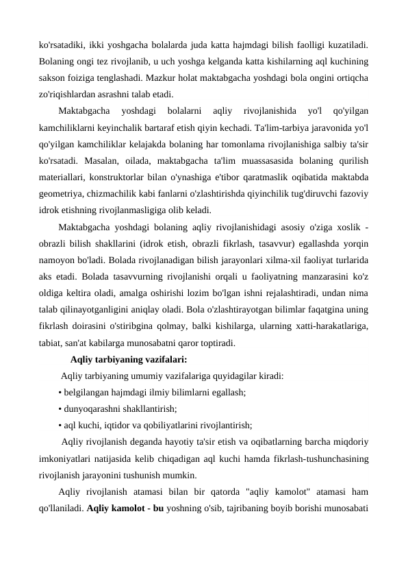 ko'rsatadiki, ikki yoshgacha bolalarda juda katta hajmdagi bilish faolligi kuzatiladi.
Bolaning ongi tez rivojlanib, u uch yoshga kelganda katta kishilarning aql kuchining
sakson foiziga tenglashadi. Mazkur holat maktabgacha yoshdagi bola ongini ortiqcha
zo'riqishlardan asrashni talab etadi.
Maktabgacha  yoshdagi  bolalarni  aqliy  rivojlanishida  yo'l  qo'yilgan
kamchiliklarni keyinchalik bartaraf etish qiyin kechadi. Ta'lim-tarbiya jaravonida yo'l
qo'yilgan kamchiliklar kelajakda bolaning har tomonlama rivojlanishiga salbiy ta'sir
ko'rsatadi.  Masalan,  oilada,  maktabgacha  ta'lim  muassasasida  bolaning  qurilish
materiallari, konstruktorlar bilan o'ynashiga e'tibor qaratmaslik oqibatida maktabda
geometriya, chizmachilik kabi fanlarni o'zlashtirishda qiyinchilik tug'diruvchi fazoviy
idrok etishning rivojlanmasligiga olib keladi.
Maktabgacha yoshdagi bolaning aqliy rivojlanishidagi asosiy o'ziga xoslik -
obrazli bilish shakllarini (idrok etish, obrazli fikrlash, tasavvur) egallashda yorqin
namoyon bo'ladi. Bolada rivojlanadigan bilish jarayonlari xilma-xil faoliyat turlarida
aks etadi. Bolada tasavvurning rivojlanishi orqali u faoliyatning manzarasini ko'z
oldiga keltira oladi, amalga oshirishi lozim bo'lgan ishni rejalashtiradi, undan nima
talab qilinayotganligini aniqlay oladi. Bola o'zlashtirayotgan bilimlar faqatgina uning
fikrlash doirasini o'stiribgina qolmay, balki kishilarga, ularning xatti-harakatlariga,
tabiat, san'at kabilarga munosabatni qaror toptiradi. 
     Aqliy tarbiyaning vazifalari:
 Aqliy tarbiyaning umumiy vazifalariga quyidagilar kiradi:
• belgilangan hajmdagi ilmiy bilimlarni egallash;
• dunyoqarashni shakllantirish;
• aql kuchi, iqtidor va qobiliyatlarini rivojlantirish; 
 Aqliy rivojlanish deganda hayotiy ta'sir etish va oqibatlarning barcha miqdoriy
imkoniyatlari natijasida kelib chiqadigan aql kuchi hamda fikrlash-tushunchasining
rivojlanish jarayonini tushunish mumkin.
Aqliy  rivojlanish  atamasi  bilan  bir  qatorda  "aqliy  kamolot"  atamasi  ham
qo'llaniladi. Aqliy kamolot - bu yoshning o'sib, tajribaning boyib borishi munosabati
