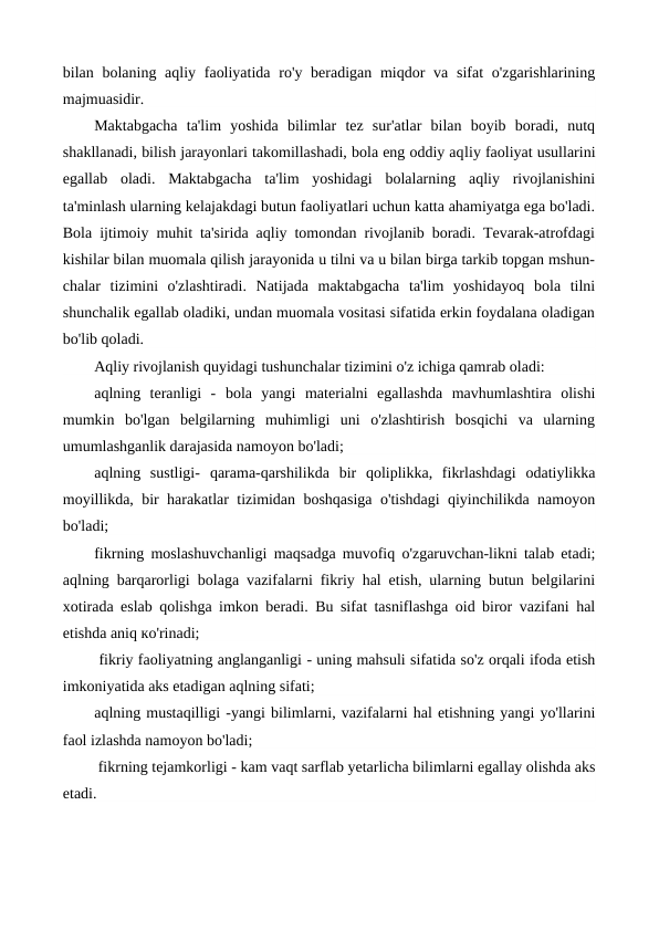 bilan bolaning aqliy faoliyatida  ro'y beradigan miqdor  va sifat  o'zgarishlarining
majmuasidir.
Maktabgacha  ta'lim  yoshida  bilimlar  tez  sur'atlar  bilan  boyib  boradi,  nutq
shakllanadi, bilish jarayonlari takomillashadi, bola eng oddiy aqliy faoliyat usullarini
egallab  oladi.  Maktabgacha  ta'lim  yoshidagi  bolalarning  aqliy  rivojlanishini
ta'minlash ularning kelajakdagi butun faoliyatlari uchun katta ahamiyatga ega bo'ladi.
Bola ijtimoiy muhit ta'sirida aqliy tomondan rivojlanib boradi. Tevarak-atrofdagi
kishilar bilan muomala qilish jarayonida u tilni va u bilan birga tarkib topgan mshun-
chalar  tizimini  o'zlashtiradi.  Natijada  maktabgacha  ta'lim  yoshidayoq  bola  tilni
shunchalik egallab oladiki, undan muomala vositasi sifatida erkin foydalana oladigan
bo'lib qoladi.
Aqliy rivojlanish quyidagi tushunchalar tizimini o'z ichiga qamrab oladi: 
aqlning  teranligi  -  bola  yangi  materialni  egallashda  mavhumlashtira  olishi
mumkin  bo'lgan  belgilarning  muhimligi  uni  o'zlashtirish  bosqichi  va  ularning
umumlashganlik darajasida namoyon bo'ladi; 
aqlning  sustligi-  qarama-qarshilikda  bir  qoliplikka,  fikrlashdagi  odatiylikka
moyillikda, bir harakatlar tizimidan boshqasiga o'tishdagi qiyinchilikda namoyon
bo'ladi; 
fikrning moslashuvchanligi  maqsadga muvofiq o'zgaruvchan-likni talab etadi;
aqlning barqarorligi  bolaga vazifalarni fikriy hal etish, ularning butun belgilarini
xotirada eslab qolishga imkon beradi. Bu sifat tasniflashga oid biror vazifani hal
etishda aniq ко'rinadi;
 fikriy faoliyatning anglanganligi - uning mahsuli sifatida so'z orqali ifoda etish
imkoniyatida aks etadigan aqlning sifati; 
aqlning mustaqilligi -yangi bilimlarni, vazifalarni hal etishning yangi yo'llarini
faol izlashda namoyon bo'ladi;
 fikrning tejamkorligi - kam vaqt sarflab yetarlicha bilimlarni egallay olishda aks
etadi.
