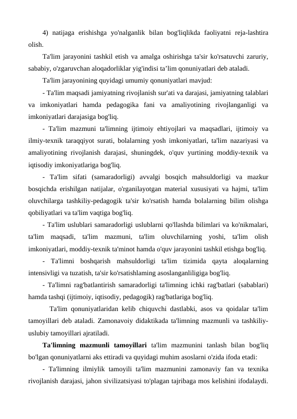 4)  natijaga  erishishga  yo'nalganlik  bilan  bog'liqlikda  faoliyatni  reja-lashtira
olish.
Ta'lim jarayonini tashkil etish va amalga oshirishga ta'sir ko'rsatuvchi zaruriy,
sababiy, o'zgaruvchan aloqadorliklar yig'indisi ta’lim qonuniyatlari deb ataladi.
Ta'lim jarayonining quyidagi umumiy qonuniyatlari mavjud:
- Ta'lim maqsadi jamiyatning rivojlanish sur'ati va darajasi, jamiyatning talablari
va  imkoniyatlari  hamda  pedagogika  fani  va  amaliyotining  rivojlanganligi  va
imkoniyatlari darajasiga bog'liq.
- Ta'lim mazmuni ta'limning ijtimoiy ehtiyojlari va maqsadlari, ijtimoiy va
ilmiy-texnik taraqqiyot surati, bolalarning yosh imkoniyatlari, ta'lim nazariyasi va
amaliyotining rivojlanish darajasi, shuningdek, o'quv yurtining moddiy-texnik va
iqtisodiy imkoniyatlariga bog'liq.
-  Ta'lim  sifati  (samaradorligi)  avvalgi  bosqich  mahsuldorligi  va  mazkur
bosqichda erishilgan natijalar, o'rganilayotgan material xususiyati va hajmi, ta'lim
oluvchilarga tashkiliy-pedagogik ta'sir ko'rsatish hamda bolalarning bilim olishga
qobiliyatlari va ta'lim vaqtiga bog'liq.
- Ta'lim uslublari samaradorligi uslublarni qo'llashda bilimlari va ko'nikmalari,
ta'lim  maqsadi,  ta'lim  mazmuni,  ta'lim  oluvchilarning  yoshi,  ta'lim  olish
imkoniyatlari, moddiy-texnik ta'minot hamda o'quv jarayonini tashkil etishga bog'liq.
-  Ta'limni  boshqarish  mahsuldorligi  ta'lim  tizimida  qayta  aloqalarning
intensivligi va tuzatish, ta'sir ko'rsatishlaming asoslanganliligiga bog'liq.
- Ta'limni rag'batlantirish samaradorligi ta'limning ichki rag'batlari (sabablari)
hamda tashqi (ijtimoiy, iqtisodiy, pedagogik) rag'batlariga bog'liq.
  Ta'lim qonuniyatlaridan kelib chiquvchi dastlabki, asos va qoidalar ta'lim
tamoyillari deb ataladi. Zamonavoiy didaktikada ta'limning mazmunli va tashkiliy-
uslubiy tamoyillari ajratiladi. 
Ta'limning  mazmunli  tamoyillari  ta'lim  mazmunini  tanlash  bilan  bog'liq
bo'lgan qonuniyatlarni aks ettiradi va quyidagi muhim asoslarni o'zida ifoda etadi:
- Ta'limning  ilmiylik tamoyili  ta'lim mazmunini  zamonaviy fan va texnika
rivojlanish darajasi, jahon sivilizatsiyasi to'plagan tajribaga mos kelishini ifodalaydi.
