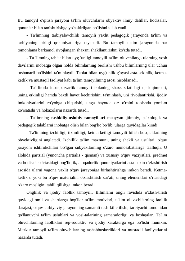 Bu tamoyil o'qitish jarayoni ta'lim oluvchilarni obyektiv ilmiy dalillar, hodisalar,
qonunlar bilan tanishtirishga yo'naltirilgan bo'lishni talab etadi.
-  Ta'limning  tarbiyalovchilik  tamoyili  yaxlit  pedagogik  jarayonda ta'lim  va
tarbiyaning  birligi  qonuniyatlariga  tayanadi.  Bu  tamoyil  ta'lim  jarayonida  har
tomonlama barkamol rivojlangan shaxsni shakllantirishni ko'zda tutadi.
- Та 'limning tabiat bilan uyg 'unligi tamoyili ta'lim oluvchilarga ularning yosh
davrlarini inobatga olgan holda bilimlarning berilishi ushbu bilimlarning ular uchun
tushunarli bo'lishini ta'minlaydi. Tabiat bilan uyg'unlik g'oyasi asta-sekinlik, ketma-
ketlik va mustaqil faoliyat kabi ta'lim tamoyilining asosi hisoblanadi.
-  Та' limda  insonparvarlik tamoyili  bolaning shaxs sifatidagi qadr-qimmati,
uning erkinligi hamda baxtli hayot kechirishini ta'minlash, uni rivojlantirishi, ijodiy
imkoniyatlarini  ro'yobga  chiqarishi,  unga  hayotda  o'z  o'rnini  topishda  yordam
ko'rsatishi va hokazolarni nazarda tutadi.
- Ta'limning  tashkiliy-uslubiy tamoyillari  muayyan ijtimoiy, psixologik va
pedagogik talablarni inobatga olish bilan bog'liq bo'lib, ularga quyidagilar kiradi:
- Ta'limning izchilligi, tizimliligi, ketma-ketligi tamoyili bilish bosqichlarining
obyektivligini anglatadi. Izchillik ta'lim mazmuni, uning shakli va usullari, o'quv
jarayoni ishtirokchilari bo'lgan subyektlarning o'zaro munosabatlariga taalluqli. U
alohida partsial (yunoncha partialis - qisman) va xususiy o'quv vaziyatlari, predmet
va hodisalar o'rtasidagi bog'liqlik, aloqadorlik qonuniyatlarini asta-sekin o'zlashtirish
asosida ularni yagona yaxlit o'quv jarayoniga birlashtirishga imkon beradi. Ketma-
ketlik u yoki bu o'quv materialini o'zlashtirish sur'ati, uning elementlari o'rtasidagi
o'zaro mosligini tahlil qilishga imkon beradi.
Onglilik  va  ijodiy  faollik  tamoyili.  Bilimlami  ongli  ravishda  o'zlash-tirish
quyidagi omil va shartlarga bog'liq: ta'lim motivlari, ta'lim oluv-chilarning faollik
darajasi, o'quv-tarbiyaviy jarayonning samarali tash-kil etilishi, tarbiyachi tomonidan
qo'llanuvchi ta'lim uslublari va vosi-talarining samaradorligi va boshqalar. Ta'lim
oluvchilarning faolliklari rep-roduktiv va ijodiy xarakterga ega bo'lishi mumkin.
Mazkur tamoyil ta'lim oluvchilarning tashabbuskorliklari va mustaqil faoliyatlarini
nazarda tutadi.
