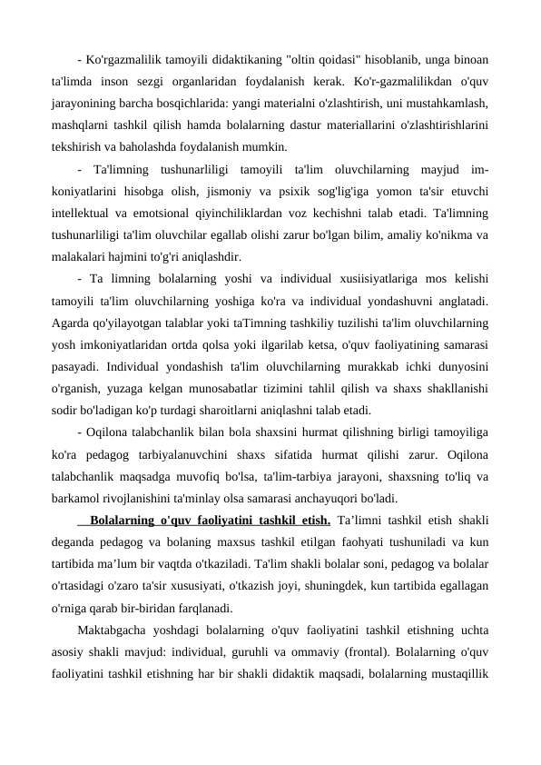 - Ko'rgazmalilik tamoyili didaktikaning "oltin qoidasi" hisoblanib, unga binoan
ta'limda  inson  sezgi  organlaridan  foydalanish  kerak.  Ko'r-gazmalilikdan  o'quv
jarayonining barcha bosqichlarida: yangi materialni o'zlashtirish, uni mustahkamlash,
mashqlarni tashkil qilish hamda bolalarning dastur materiallarini o'zlashtirishlarini
tekshirish va baholashda foydalanish mumkin.
-  Ta'limning  tushunarliligi  tamoyili  ta'lim  oluvchilarning  mayjud  im-
koniyatlarini  hisobga  olish,  jismoniy  va  psixik  sog'lig'iga  yomon  ta'sir  etuvchi
intellektual va emotsional qiyinchiliklardan voz kechishni talab etadi. Ta'limning
tushunarliligi ta'lim oluvchilar egallab olishi zarur bo'lgan bilim, amaliy ko'nikma va
malakalari hajmini to'g'ri aniqlashdir.
-  Та limning  bolalarning  yoshi  va  individual  xusiisiyatlariga  mos  kelishi
tamoyili  ta'lim oluvchilarning yoshiga ko'ra va individual yondashuvni anglatadi.
Agarda qo'yilayotgan talablar yoki taTimning tashkiliy tuzilishi ta'lim oluvchilarning
yosh imkoniyatlaridan ortda qolsa yoki ilgarilab ketsa, o'quv faoliyatining samarasi
pasayadi.  Individual  yondashish  ta'lim  oluvchilarning  murakkab  ichki  dunyosini
o'rganish, yuzaga kelgan munosabatlar tizimini tahlil qilish va shaxs shakllanishi
sodir bo'ladigan ko'p turdagi sharoitlarni aniqlashni talab etadi.
- Oqilona talabchanlik bilan bola shaxsini hurmat qilishning birligi tamoyiliga
ko'ra  pedagog  tarbiyalanuvchini  shaxs  sifatida  hurmat  qilishi  zarur.  Oqilona
talabchanlik maqsadga muvofiq bo'lsa, ta'lim-tarbiya jarayoni, shaxsning to'liq va
barkamol rivojlanishini ta'minlay olsa samarasi anchayuqori bo'ladi.
  
  Bolalarning o'quv  
 
 faoliyatini tashkil etish.
 
  Та’limni tashkil etish shakli
deganda pedagog va bolaning maxsus tashkil etilgan  faohyati tushuniladi va kun
tartibida ma’lum bir vaqtda o'tkaziladi. Ta'lim shakli bolalar soni, pedagog va bolalar
o'rtasidagi o'zaro ta'sir xususiyati, o'tkazish joyi, shuningdek, kun tartibida egallagan
o'rniga qarab bir-biridan farqlanadi.
Maktabgacha  yoshdagi  bolalarning  o'quv  faoliyatini  tashkil  etishning  uchta
asosiy shakli mavjud: individual, guruhli va ommaviy (frontal). Bolalarning o'quv
faoliyatini tashkil etishning har bir shakli didaktik maqsadi, bolalarning mustaqillik

