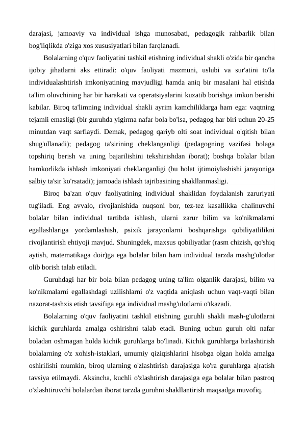 darajasi,  jamoaviy  va  individual  ishga  munosabati,  pedagogik  rahbarlik  bilan
bog'liqlikda o'ziga xos xususiyatlari bilan farqlanadi.
Bolalarning o'quv faoliyatini tashkil etishning individual shakli o'zida bir qancha
ijobiy  jihatlarni  aks  ettiradi:  o'quv  faoliyati  mazmuni,  uslubi  va  sur'atini  to'la
individualashtirish imkoniyatining mavjudligi hamda aniq bir masalani hal etishda
ta'lim oluvchining har bir harakati va operatsiyalarini kuzatib borishga imkon berishi
kabilar. Biroq ta'limning individual shakli ayrim kamchiliklarga ham ega: vaqtning
tejamli emasligi (bir guruhda yigirma nafar bola bo'lsa, pedagog har biri uchun 20-25
minutdan vaqt sarflaydi. Demak, pedagog qariyb olti soat individual o'qitish bilan
shug'ullanadi);  pedagog  ta'sirining  cheklanganligi  (pedagogning  vazifasi  bolaga
topshiriq berish va uning bajarilishini tekshirishdan iborat); boshqa bolalar bilan
hamkorlikda ishlash imkoniyati cheklanganligi (bu holat ijtimoiylashishi jarayoniga
salbiy ta'sir ko'rsatadi); jamoada ishlash tajribasining shakllanmasligi.
Biroq ba'zan  o'quv  faoliyatining individual  shaklidan  foydalanish  zaruriyati
tug'iladi.  Eng  avvalo,  rivojlanishida  nuqsoni  bor,  tez-tez  kasallikka  chalinuvchi
bolalar  bilan  individual  tartibda  ishlash,  ularni  zarur  bilim  va  ko'nikmalarni
egallashlariga  yordamlashish,  psixik  jarayonlarni  boshqarishga  qobiliyatlilikni
rivojlantirish ehtiyoji mavjud. Shuningdek, maxsus qobiliyatlar (rasm chizish, qo'shiq
aytish, matematikaga doir)ga ega bolalar bilan ham individual tarzda mashg'ulotlar
olib borish talab etiladi.
Guruhdagi har bir bola bilan pedagog uning ta'lim olganlik darajasi, bilim va
ko'nikmalarni egallashdagi uzilishlarni o'z vaqtida aniqlash uchun vaqt-vaqti bilan
nazorat-tashxis etish tavsifiga ega individual mashg'ulotlarni o'tkazadi.
Bolalarning o'quv faoliyatini tashkil etishning  guruhli shakli  mash-g'ulotlarni
kichik guruhlarda amalga  oshirishni  talab etadi. Buning  uchun guruh olti  nafar
boladan oshmagan holda kichik guruhlarga bo'linadi. Kichik guruhlarga birlashtirish
bolalarning o'z xohish-istaklari, umumiy qiziqishlarini hisobga olgan holda amalga
oshirilishi mumkin, biroq ularning o'zlashtirish darajasiga ko'ra guruhlarga ajratish
tavsiya etilmaydi. Aksincha, kuchli o'zlashtirish darajasiga ega bolalar bilan pastroq
o'zlashtiruvchi bolalardan iborat tarzda guruhni shakllantirish maqsadga muvofiq.
