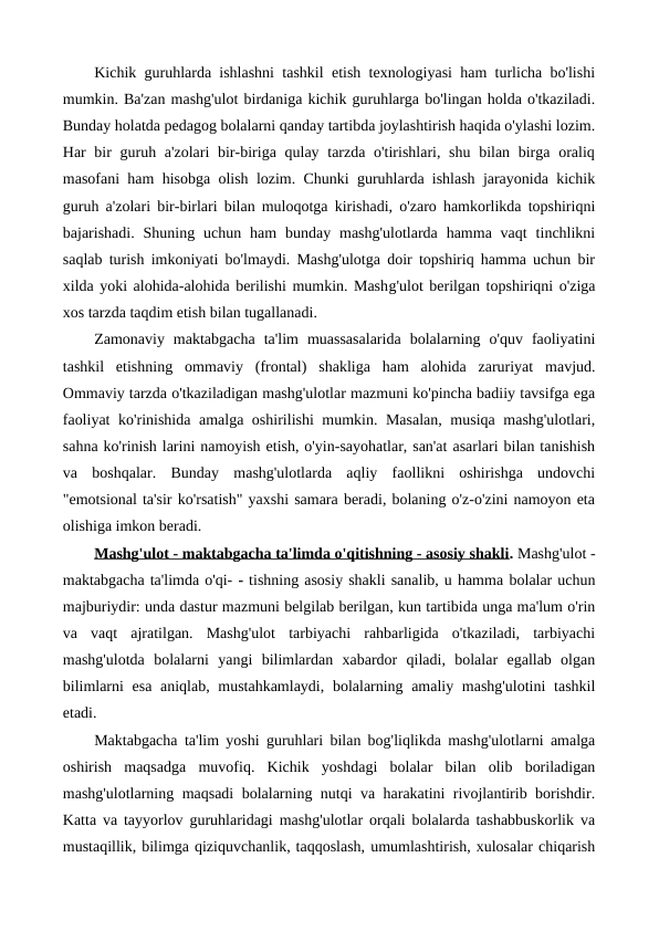 Kichik guruhlarda ishlashni tashkil etish texnologiyasi ham turlicha bo'lishi
mumkin. Ba'zan mashg'ulot birdaniga kichik guruhlarga bo'lingan holda o'tkaziladi.
Bunday holatda pedagog bolalarni qanday tartibda joylashtirish haqida o'ylashi lozim.
Har bir guruh a'zolari  bir-biriga qulay tarzda o'tirishlari, shu bilan birga oraliq
masofani ham hisobga olish lozim. Chunki guruhlarda ishlash jarayonida kichik
guruh a'zolari bir-birlari bilan muloqotga kirishadi, o'zaro hamkorlikda topshiriqni
bajarishadi.  Shuning  uchun  ham  bunday  mashg'ulotlarda  hamma vaqt  tinchlikni
saqlab turish imkoniyati bo'lmaydi. Mashg'ulotga doir topshiriq hamma uchun bir
xilda yoki alohida-alohida berilishi mumkin. Mashg'ulot berilgan topshiriqni o'ziga
xos tarzda taqdim etish bilan tugallanadi.
Zamonaviy  maktabgacha  ta'lim  muassasalarida  bolalarning  o'quv  faoliyatini
tashkil  etishning  ommaviy  (frontal)  shakliga  ham  alohida  zaruriyat  mavjud.
Ommaviy tarzda o'tkaziladigan mashg'ulotlar mazmuni ko'pincha badiiy tavsifga ega
faoliyat ko'rinishida amalga oshirilishi mumkin. Masalan, musiqa mashg'ulotlari,
sahna ko'rinish larini namoyish etish, o'yin-sayohatlar, san'at asarlari bilan tanishish
va  boshqalar.  Bunday  mashg'ulotlarda  aqliy  faollikni  oshirishga  undovchi
"emotsional ta'sir ko'rsatish" yaxshi samara beradi, bolaning o'z-o'zini namoyon eta
olishiga imkon beradi.
Mashg'ulot - maktabgacha ta'limda o'qitishning - asosiy shakli. Mashg'ulot -
maktabgacha ta'limda o'qi- - tishning asosiy shakli sanalib, u hamma bolalar uchun
majburiydir: unda dastur mazmuni belgilab berilgan, kun tartibida unga ma'lum o'rin
va  vaqt  ajratilgan.  Mashg'ulot  tarbiyachi  rahbarligida  o'tkaziladi,  tarbiyachi
mashg'ulotda  bolalarni  yangi  bilimlardan  xabardor  qiladi,  bolalar  egallab  olgan
bilimlarni  esa aniqlab, mustahkamlaydi, bolalarning amaliy mashg'ulotini  tashkil
etadi.
Maktabgacha ta'lim yoshi guruhlari bilan bog'liqlikda mashg'ulotlarni amalga
oshirish  maqsadga  muvofiq.  Kichik  yoshdagi  bolalar  bilan  olib  boriladigan
mashg'ulotlarning maqsadi bolalarning nutqi va harakatini rivojlantirib borishdir.
Katta va tayyorlov guruhlaridagi mashg'ulotlar orqali bolalarda tashabbuskorlik va
mustaqillik, bilimga qiziquvchanlik, taqqoslash, umumlashtirish, xulosalar chiqarish

