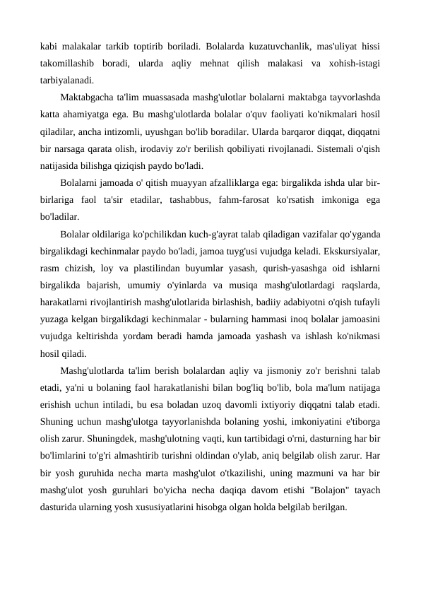 kabi malakalar tarkib toptirib boriladi. Bolalarda kuzatuvchanlik, mas'uliyat hissi
takomillashib  boradi,  ularda  aqliy  mehnat  qilish  malakasi  va  xohish-istagi
tarbiyalanadi.
Maktabgacha ta'lim muassasada mashg'ulotlar bolalarni maktabga tayvorlashda
katta ahamiyatga ega. Bu mashg'ulotlarda bolalar o'quv faoliyati ko'nikmalari hosil
qiladilar, ancha intizomli, uyushgan bo'lib boradilar. Ularda barqaror diqqat, diqqatni
bir narsaga qarata olish, irodaviy zo'r berilish qobiliyati rivojlanadi. Sistemali o'qish
natijasida bilishga qiziqish paydo bo'ladi.
Bolalarni jamoada o' qitish muayyan afzalliklarga ega: birgalikda ishda ular bir-
birlariga  faol  ta'sir  etadilar,  tashabbus,  fahm-farosat  ko'rsatish  imkoniga  ega
bo'ladilar.
Bolalar oldilariga ko'pchilikdan kuch-g'ayrat talab qiladigan vazifalar qo'уganda
birgalikdagi kechinmalar paydo bo'ladi, jamoa tuyg'usi vujudga keladi. Ekskursiyalar,
rasm  chizish,  loy va plastilindan  buyumlar  yasash,  qurish-yasashga  oid  ishlarni
birgalikda  bajarish,  umumiy  o'yinlarda  va  musiqa  mashg'ulotlardagi  raqslarda,
harakatlarni rivojlantirish mashg'ulotlarida birlashish, badiiy adabiyotni o'qish tufayli
yuzaga kelgan birgalikdagi kechinmalar - bularning hammasi inoq bolalar jamoasini
vujudga keltirishda yordam beradi hamda jamoada yashash va ishlash ko'nikmasi
hosil qiladi.
Mashg'ulotlarda ta'lim berish bolalardan aqliy va jismoniy zo'r berishni talab
etadi, ya'ni u bolaning faol harakatlanishi bilan bog'liq bo'lib, bola ma'lum natijaga
erishish uchun intiladi, bu esa boladan uzoq davomli ixtiyoriy diqqatni talab etadi.
Shuning uchun mashg'ulotga tayyorlanishda bolaning yoshi, imkoniyatini e'tiborga
olish zarur. Shuningdek, mashg'ulotning vaqti, kun tartibidagi o'rni, dasturning har bir
bo'limlarini to'g'ri almashtirib turishni oldindan o'ylab, aniq belgilab olish zarur. Har
bir yosh guruhida necha marta mashg'ulot o'tkazilishi, uning mazmuni va har bir
mashg'ulot yosh guruhlari bo'yicha necha daqiqa davom etishi "Bolajon" tayach
dasturida ularning yosh xususiyatlarini hisobga olgan holda belgilab berilgan.
