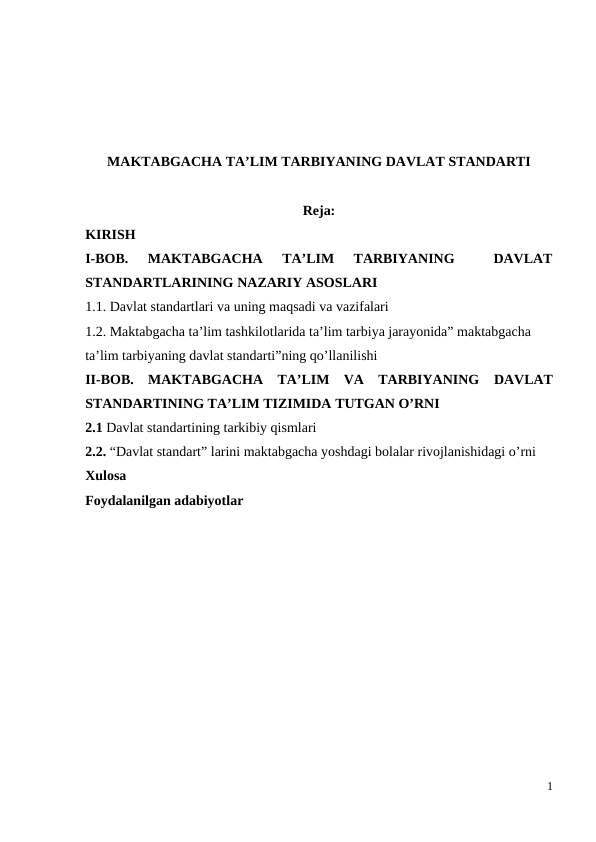 MAKTABGACHA TA’LIM TARBIYANING DAVLAT STANDARTI
Reja:
KIRISH
I-BOB.  MAKTABGACHA  TA’LIM  TARBIYANING  
 DAVLAT
STANDARTLARINING NAZARIY ASOSLARI
1.1. Davlat standartlari va uning maqsadi va vazifalari
1.2. Maktabgacha ta’lim tashkilotlarida ta’lim tarbiya jarayonida” maktabgacha 
ta’lim tarbiyaning davlat standarti”ning qo’llanilishi
II-BOB.  MAKTABGACHA  TA’LIM  VA  TARBIYANING DAVLAT
STANDARTINING TA’LIM TIZIMIDA TUTGAN O’RNI
2.1 Davlat standartining tarkibiy qismlari 
2.2. “Davlat standart” larini maktabgacha yoshdagi bolalar rivojlanishidagi o’rni
Xulosa
Foydalanilgan adabiyotlar
1
