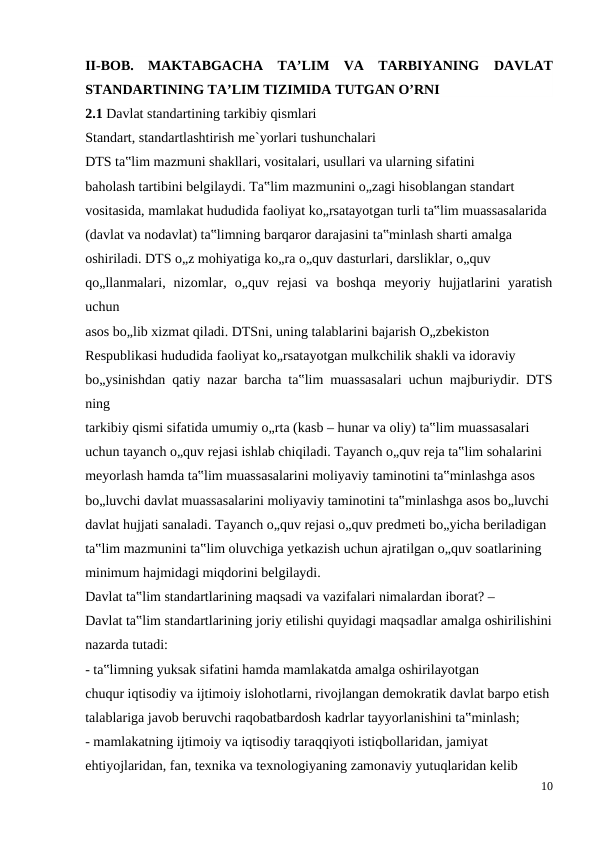 II-BOB.  MAKTABGACHA  TA’LIM  VA  TARBIYANING DAVLAT
STANDARTINING TA’LIM TIZIMIDA TUTGAN O’RNI
2.1 Davlat standartining tarkibiy qismlari 
Standart, standartlashtirish me`yorlari tushunchalari
DTS ta‟lim mazmuni shakllari, vositalari, usullari va ularning sifatini
baholash tartibini belgilaydi. Ta‟lim mazmunini o„zagi hisoblangan standart
vositasida, mamlakat hududida faoliyat ko„rsatayotgan turli ta‟lim muassasalarida
(davlat va nodavlat) ta‟limning barqaror darajasini ta‟minlash sharti amalga
oshiriladi. DTS o„z mohiyatiga ko„ra o„quv dasturlari, darsliklar, o„quv
qo„llanmalari,  nizomlar,  o„quv  rejasi  va  boshqa  meyoriy  hujjatlarini  yaratish
uchun
asos bo„lib xizmat qiladi. DTSni, uning talablarini bajarish O„zbekiston
Respublikasi hududida faoliyat ko„rsatayotgan mulkchilik shakli va idoraviy
bo„ysinishdan qatiy nazar barcha ta‟lim muassasalari uchun majburiydir. DTS
ning
tarkibiy qismi sifatida umumiy o„rta (kasb – hunar va oliy) ta‟lim muassasalari
uchun tayanch o„quv rejasi ishlab chiqiladi. Tayanch o„quv reja ta‟lim sohalarini
meyorlash hamda ta‟lim muassasalarini moliyaviy taminotini ta‟minlashga asos
bo„luvchi davlat muassasalarini moliyaviy taminotini ta‟minlashga asos bo„luvchi
davlat hujjati sanaladi. Tayanch o„quv rejasi o„quv predmeti bo„yicha beriladigan
ta‟lim mazmunini ta‟lim oluvchiga yetkazish uchun ajratilgan o„quv soatlarining
minimum hajmidagi miqdorini belgilaydi.
Davlat ta‟lim standartlarining maqsadi va vazifalari nimalardan iborat? –
Davlat ta‟lim standartlarining joriy etilishi quyidagi maqsadlar amalga oshirilishini
nazarda tutadi:
- ta‟limning yuksak sifatini hamda mamlakatda amalga oshirilayotgan
chuqur iqtisodiy va ijtimoiy islohotlarni, rivojlangan demokratik davlat barpo etish
talablariga javob beruvchi raqobatbardosh kadrlar tayyorlanishini ta‟minlash;
- mamlakatning ijtimoiy va iqtisodiy taraqqiyoti istiqbollaridan, jamiyat
ehtiyojlaridan, fan, texnika va texnologiyaning zamonaviy yutuqlaridan kelib
10
