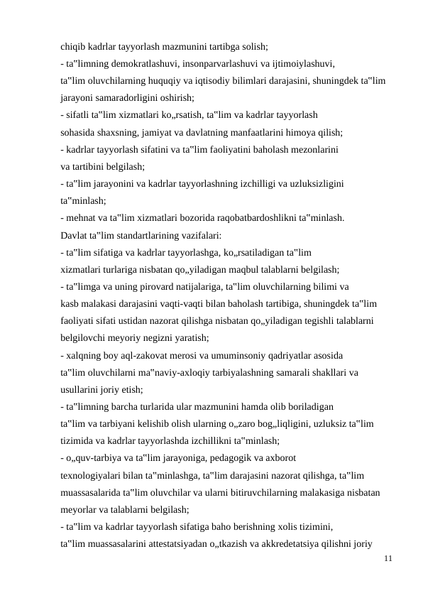 chiqib kadrlar tayyorlash mazmunini tartibga solish;
- ta‟limning demokratlashuvi, insonparvarlashuvi va ijtimoiylashuvi,
ta‟lim oluvchilarning huquqiy va iqtisodiy bilimlari darajasini, shuningdek ta‟lim
jarayoni samaradorligini oshirish;
- sifatli ta‟lim xizmatlari ko„rsatish, ta‟lim va kadrlar tayyorlash
sohasida shaxsning, jamiyat va davlatning manfaatlarini himoya qilish;
- kadrlar tayyorlash sifatini va ta‟lim faoliyatini baholash mezonlarini
va tartibini belgilash;
- ta‟lim jarayonini va kadrlar tayyorlashning izchilligi va uzluksizligini
ta‟minlash;
- mehnat va ta‟lim xizmatlari bozorida raqobatbardoshlikni ta‟minlash.
Davlat ta‟lim standartlarining vazifalari:
- ta‟lim sifatiga va kadrlar tayyorlashga, ko„rsatiladigan ta‟lim
xizmatlari turlariga nisbatan qo„yiladigan maqbul talablarni belgilash;
- ta‟limga va uning pirovard natijalariga, ta‟lim oluvchilarning bilimi va
kasb malakasi darajasini vaqti-vaqti bilan baholash tartibiga, shuningdek ta‟lim
faoliyati sifati ustidan nazorat qilishga nisbatan qo„yiladigan tegishli talablarni
belgilovchi meyoriy negizni yaratish;
- xalqning boy aql-zakovat merosi va umuminsoniy qadriyatlar asosida
ta‟lim oluvchilarni ma‟naviy-axloqiy tarbiyalashning samarali shakllari va
usullarini joriy etish;
- ta‟limning barcha turlarida ular mazmunini hamda olib boriladigan
ta‟lim va tarbiyani kelishib olish ularning o„zaro bog„liqligini, uzluksiz ta‟lim
tizimida va kadrlar tayyorlashda izchillikni ta‟minlash;
- o„quv-tarbiya va ta‟lim jarayoniga, pedagogik va axborot
texnologiyalari bilan ta‟minlashga, ta‟lim darajasini nazorat qilishga, ta‟lim
muassasalarida ta‟lim oluvchilar va ularni bitiruvchilarning malakasiga nisbatan
meyorlar va talablarni belgilash;
- ta‟lim va kadrlar tayyorlash sifatiga baho berishning xolis tizimini,
ta‟lim muassasalarini attestatsiyadan o„tkazish va akkredetatsiya qilishni joriy
11
