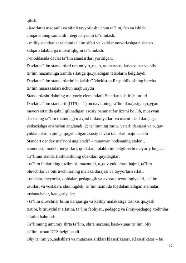 qilish;
- kadrlarni maqsadli va sifatli tayyorlash uchun ta‟lim, fan va ishlab
chiqarishning samarali integratsiyasini ta‟minlash;
- milliy standartlar talabini ta‟lim sifati va kadrlar tayyorlashga nisbatan
xalqaro talablarga muvofiqligini ta‟minlash.
7-moddasida davlat ta‟lim standartlari yoritilgan:
Davlat ta‟lim standartlari umumiy o„rta, o„rta maxsus, kasb-xunar va oliy
ta‟lim mazmuniga xamda sifatiga qo„yiladigan talablarni belgilaydi.
Davlat ta‟lim standartlarini bajarish O’zbekiston Respublikasining barcha
ta‟lim muassasalari uchun majburiydir.
Standartlashtirishning me`yoriy elementlari. Standartlashtirish turlari
Davlat ta‟lim standarti (DTS) – 1) bu davlatning ta‟lim darajasiga qo„ygan
meyori sifatida qabul qilinadigan asosiy parametrlar tizimi bo„lib, muayyan
shaxsning ta‟lim tizimidagi mavjud imkoniyatlari va ularni ideal darajaga
yetkazishga erishishni anglatadi; 2) ta‟limning zarur, yetarli darajasi va o„quv
yuklamalari hajmiga qo„yiladigan asosiy davlat talablari majmuasidir.
Standart qanday ma‟noni anglatadi? – muayyan hodisaning etaloni,
namunasi, modeli, meyorlari, qoidalari, talablarini belgilovchi meyoriy hujjat.
Ta‟limni standartlashtirishning obektlari quyidagilar:
- ta‟lim fanlarining tuzilmasi, mazmuni, o„quv yuklamasi hajmi, ta‟lim
oluvchilar va bitiruvchilarning malaka darajasi va tayyorlash sifati;
- talablar, meyorlar, qoidalar, pedagogik va axborot texnologiyalari, ta‟lim
usullari va vostalari, shuningdek, ta‟lim tizimida foydalaniladigan atamalar,
tushunchalar, kategoriyalar;
- ta‟lim oluvchilar bilim darajasiga va kasbiy malakasiga tashxis qo„yish
tartibi, bitiruvchilar sifatini, ta‟lim faoliyati, pedagog va ilmiy-pedagog xodimlar
sifatini baholash
Ta‟limning umumiy shrta ta‟lim, shrta maxsus, kasb-xunar ta‟lim, oliy
ta‟lim uchun DTS belgilanadi.
Oliy ta‟lim yo„nalishlari va mutaxassisliklari klassifikatori. Klassifikator – bu
12
