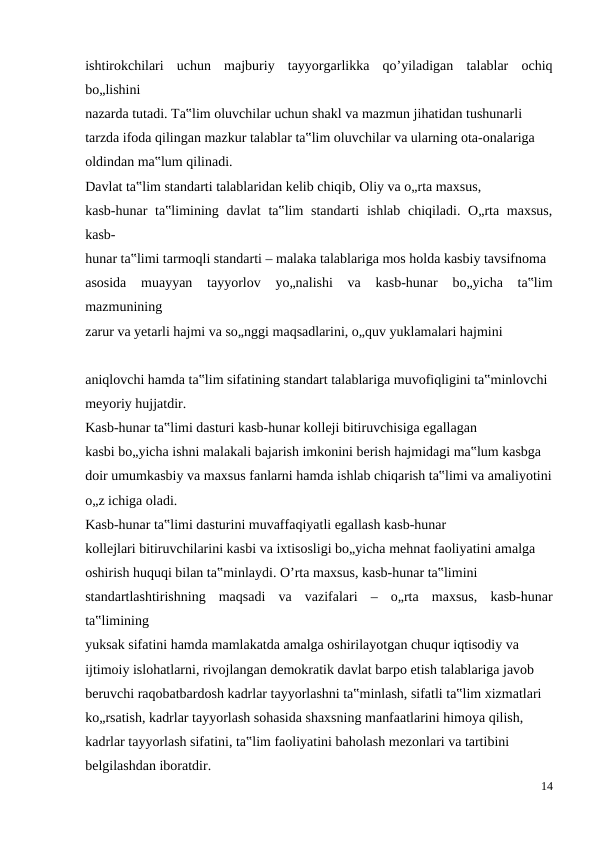 ishtirokchilari  uchun  majburiy  tayyorgarlikka  qo’yiladigan  talablar  ochiq
bo„lishini
nazarda tutadi. Ta‟lim oluvchilar uchun shakl va mazmun jihatidan tushunarli
tarzda ifoda qilingan mazkur talablar ta‟lim oluvchilar va ularning ota-onalariga
oldindan ma‟lum qilinadi.
Davlat ta‟lim standarti talablaridan kelib chiqib, Oliy va o„rta maxsus,
kasb-hunar  ta‟limining davlat  ta‟lim  standarti  ishlab chiqiladi. O„rta maxsus,
kasb-
hunar ta‟limi tarmoqli standarti – malaka talablariga mos holda kasbiy tavsifnoma
asosida  muayyan  tayyorlov  yo„nalishi  va  kasb-hunar  bo„yicha  ta‟lim
mazmunining
zarur va yetarli hajmi va so„nggi maqsadlarini, o„quv yuklamalari hajmini
aniqlovchi hamda ta‟lim sifatining standart talablariga muvofiqligini ta‟minlovchi
meyoriy hujjatdir.
Kasb-hunar ta‟limi dasturi kasb-hunar kolleji bitiruvchisiga egallagan
kasbi bo„yicha ishni malakali bajarish imkonini berish hajmidagi ma‟lum kasbga
doir umumkasbiy va maxsus fanlarni hamda ishlab chiqarish ta‟limi va amaliyotini
o„z ichiga oladi.
Kasb-hunar ta‟limi dasturini muvaffaqiyatli egallash kasb-hunar
kollejlari bitiruvchilarini kasbi va ixtisosligi bo„yicha mehnat faoliyatini amalga
oshirish huquqi bilan ta‟minlaydi. O’rta maxsus, kasb-hunar ta‟limini
standartlashtirishning  maqsadi  va  vazifalari  –  o„rta  maxsus,  kasb-hunar
ta‟limining
yuksak sifatini hamda mamlakatda amalga oshirilayotgan chuqur iqtisodiy va
ijtimoiy islohatlarni, rivojlangan demokratik davlat barpo etish talablariga javob
beruvchi raqobatbardosh kadrlar tayyorlashni ta‟minlash, sifatli ta‟lim xizmatlari
ko„rsatish, kadrlar tayyorlash sohasida shaxsning manfaatlarini himoya qilish,
kadrlar tayyorlash sifatini, ta‟lim faoliyatini baholash mezonlari va tartibini
belgilashdan iboratdir.
14
