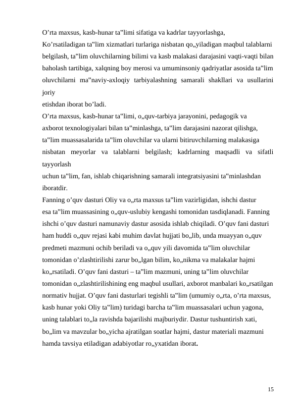 O’rta maxsus, kasb-hunar ta‟limi sifatiga va kadrlar tayyorlashga,
Ko’rsatiladigan ta‟lim xizmatlari turlariga nisbatan qo„yiladigan maqbul talablarni
belgilash, ta‟lim oluvchilarning bilimi va kasb malakasi darajasini vaqti-vaqti bilan
baholash tartibiga, xalqning boy merosi va umuminsoniy qadriyatlar asosida ta‟lim
oluvchilarni  ma‟naviy-axloqiy  tarbiyalashning  samarali  shakllari  va  usullarini
joriy
etishdan iborat bo’ladi.
O’rta maxsus, kasb-hunar ta‟limi, o„quv-tarbiya jarayonini, pedagogik va
axborot texnologiyalari bilan ta‟minlashga, ta‟lim darajasini nazorat qilishga,
ta‟lim muassasalarida ta‟lim oluvchilar va ularni bitiruvchilarning malakasiga
nisbatan  meyorlar  va  talablarni  belgilash;  kadrlarning  maqsadli  va  sifatli
tayyorlash
uchun ta‟lim, fan, ishlab chiqarishning samarali integratsiyasini ta‟minlashdan
iboratdir.
Fanning o’quv dasturi Oliy va o„rta maxsus ta‟lim vazirligidan, ishchi dastur
esa ta‟lim muassasining o„quv-uslubiy kengashi tomonidan tasdiqlanadi. Fanning
ishchi o’quv dasturi namunaviy dastur asosida ishlab chiqiladi. O’quv fani dasturi
ham huddi o„quv rejasi kabi muhim davlat hujjati bo„lib, unda muayyan o„quv
predmeti mazmuni ochib beriladi va o„quv yili davomida ta‟lim oluvchilar
tomonidan o’zlashtirilishi zarur bo„lgan bilim, ko„nikma va malakalar hajmi
ko„rsatiladi. O’quv fani dasturi – ta‟lim mazmuni, uning ta‟lim oluvchilar
tomonidan o„zlashtirilishining eng maqbul usullari, axborot manbalari ko„rsatilgan
normativ hujjat. O’quv fani dasturlari tegishli ta‟lim (umumiy o„rta, o’rta maxsus,
kasb hunar yoki Oliy ta‟lim) turidagi barcha ta‟lim muassasalari uchun yagona,
uning talablari to„la ravishda bajarilishi majburiydir. Dastur tushuntirish xati,
bo„lim va mavzular bo„yicha ajratilgan soatlar hajmi, dastur materiali mazmuni
hamda tavsiya etiladigan adabiyotlar ro„yxatidan iborat.
15
