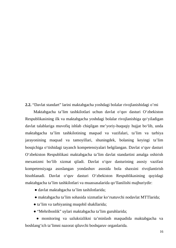 2.2. “Davlat standart” larini maktabgacha yoshdagi bolalar rivojlanishidagi o’rni
Maktabgacha  ta’lim  tashkilotlari  uchun  davlat  o‘quv  dasturi  O‘zbekiston
Respublikasining ilk va maktabgacha yoshdagi bolalar rivojlanishiga qo‘yiladigan
davlat talablariga muvofiq ishlab chiqilgan me’yoriy-huquqiy hujjat bo‘lib, unda
maktabgacha  ta’lim  tashkilotining  maqsad  va  vazifalari,  ta’lim  va  tarbiya
jarayonining  maqsad  va  tamoyillari,  shuningdek,  bolaning  keyingi  ta’lim
bosqichiga o‘tishidagi tayanch kompetensiyalari belgilangan. Davlat o‘quv dasturi
O‘zbekiston Respublikasi maktabgacha ta’lim davlat standartini amalga oshirish
mexanizmi  bo‘lib  xizmat  qiladi.  Davlat  o‘quv  dasturining  asosiy  vazifasi
kompetensiyaga  asoslangan  yondashuv  asosida  bola  shaxsini  rivojlantirish
hisoblanadi.  Davlat  o‘quv  dasturi  Oʻzbekiston  Respublikasining  quyidagi
maktabgacha taʼlim tashkilotlari va muassasalarida qoʻllanilishi majburiydir:
 ● davlat maktabgacha ta’lim tashilotlarida;
 ● maktabgacha ta’lim sohasida xizmatlar ko‘rsatuvchi nodavlat MTTlarida; 
● ta’lim va tarbiyaning muqobil shakllarida; 
● “Mehribonlik” uylari maktabgacha ta’lim guruhlarida;
 ●  monitoring  va  uzluksizlikni  ta’minlash  maqsadida  maktabgacha  va
boshlang‘ich ta’limni nazorat qiluvchi boshqaruv organlarida. 
16
