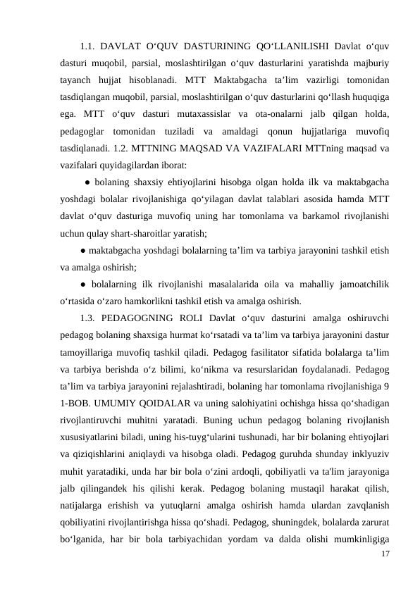 1.1.  DAVLAT  O‘QUV  DASTURINING  QO‘LLANILISHI  Davlat  o‘quv
dasturi muqobil, parsial, moslashtirilgan o‘quv dasturlarini yaratishda majburiy
tayanch  hujjat  hisoblanadi.  MTT  Maktabgacha  ta’lim  vazirligi  tomonidan
tasdiqlangan muqobil, parsial, moslashtirilgan o‘quv dasturlarini qo‘llash huquqiga
ega.  MTT  o‘quv  dasturi  mutaxassislar  va  ota-onalarni  jalb  qilgan  holda,
pedagoglar  tomonidan  tuziladi  va  amaldagi  qonun  hujjatlariga  muvofiq
tasdiqlanadi. 1.2. MTTNING MAQSAD VA VAZIFALARI MTTning maqsad va
vazifalari quyidagilardan iborat:
 ● bolaning shaxsiy ehtiyojlarini hisobga olgan holda ilk va maktabgacha
yoshdagi bolalar rivojlanishiga qo‘yilagan davlat talablari asosida hamda MTT
davlat o‘quv dasturiga muvofiq uning har tomonlama va barkamol rivojlanishi
uchun qulay shart-sharoitlar yaratish; 
● maktabgacha yoshdagi bolalarning ta’lim va tarbiya jarayonini tashkil etish
va amalga oshirish; 
●  bolalarning  ilk  rivojlanishi  masalalarida  oila  va  mahalliy  jamoatchilik
o‘rtasida o‘zaro hamkorlikni tashkil etish va amalga oshirish. 
1.3.  PEDAGOGNING  ROLI  Davlat  o‘quv  dasturini  amalga  oshiruvchi
pedagog bolaning shaxsiga hurmat ko‘rsatadi va ta’lim va tarbiya jarayonini dastur
tamoyillariga muvofiq tashkil qiladi. Pedagog fasilitator sifatida bolalarga ta’lim
va tarbiya berishda o‘z bilimi, ko‘nikma va resurslaridan foydalanadi. Pedagog
ta’lim va tarbiya jarayonini rejalashtiradi, bolaning har tomonlama rivojlanishiga 9
1-BOB. UMUMIY QOIDALAR va uning salohiyatini ochishga hissa qo‘shadigan
rivojlantiruvchi  muhitni  yaratadi.  Buning  uchun  pedagog  bolaning  rivojlanish
xususiyatlarini biladi, uning his-tuyg‘ularini tushunadi, har bir bolaning ehtiyojlari
va qiziqishlarini aniqlaydi va hisobga oladi. Pedagog guruhda shunday inklyuziv
muhit yaratadiki, unda har bir bola o‘zini ardoqli, qobiliyatli va ta'lim jarayoniga
jalb  qilingandek  his  qilishi  kerak.  Pedagog  bolaning  mustaqil  harakat  qilish,
natijalarga  erishish  va  yutuqlarni  amalga  oshirish  hamda  ulardan  zavqlanish
qobiliyatini rivojlantirishga hissa qo‘shadi. Pedagog, shuningdek, bolalarda zarurat
bo‘lganida,  har  bir  bola  tarbiyachidan  yordam  va  dalda  olishi  mumkinligiga
17
