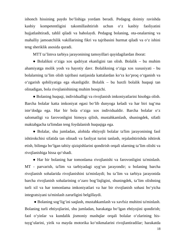 ishonch  hissining  paydo  bo‘lishiga  yordam  beradi.  Pedagog  doimiy  ravishda
kasbiy  kompetentligini  takomillashtirish  uchun  o‘z  kasbiy  faoliyatini
hujjatlashtiradi, tahlil qiladi va baholaydi. Pedagog bolaning, ota-onalarning va
mahalliy jamoatchilik vakillarining fikri va tajribasini hurmat qiladi va o‘z ishini
teng sheriklik asosida quradi. 
MTT ta’limva tarbiya jarayonining tamoyillari quyidagilardan iborat: 
● Bolalikni o‘ziga xos qadriyat ekanligini tan olish. Bolalik – bu muhim
ahamiyatga molik yosh va hayotiy davr. Bolalikning o‘ziga xos xususiyati - bu
bolalarning ta’lim olish tajribasi natijasida kattalardan ko‘ra ko‘proq o‘rganish va
o‘zgarish qobiliyatiga ega ekanligidir. Bolalik – bu baxtli bolalik huquqi tan
olinadigan, bola rivojlanishining muhim bosqichi. 
● Bolaning huquqi, individualligi va rivojlanish imkoniyatlarini hisobga olish.
Barcha bolalar katta imkoniyat egasi bo‘lib dunyoga keladi va har biri tug‘ma
iste’dodga  ega.  Har  bir  bola  o‘ziga  xos  individualdir.  Barcha  bolalar  o‘z
salomatligi va farovonligini himoya qilish, mustahkamlash, shuningdek, sifatli
maktabgacha ta'limdan teng foydalanish huquqiga ega. 
● Bolalar, shu jumladan, alohida ehtiyojli bolalar ta'lim jarayonining faol
ishtirokchisi sifatida tan olinadi va faoliyat turini tanlash, rejalashtirishda ishtirok
etish, bilimga bo‘lgan tabiiy qiziqishlarini qondirish orqali ularning ta’lim olishi va
rivojlanishiga hissa qo‘shadi. 
● Har bir bolaning har tomonlama rivojlanishi va farovonligini ta'minlash.
MT  -  parvarish,  ta'lim  va  tarbiyadagi  uyg‘un  jarayondir;  u  bolaning  barcha
rivojlanish sohalarida rivojlanishini ta'minlaydi; bu ta’lim va tarbiya jarayonida
barcha rivojlanish sohalarining o‘zaro bog‘liqligini, shuningdek, ta’lim olishning
turli xil va har tomonlama imkoniyatlari va har bir rivojlanish sohasi bo‘yicha
integratsiyani ta'minlash zarurligini belgillaydi.
 ● Bolaning sog‘lig‘ini saqlash, mustahkamlash va xavfsiz muhitni ta'minlash.
Bolaning turli ehtiyojlarini, shu jumladan, harakatga bo‘lgan ehtiyojini qondirish;
faol  o‘yinlar  va  kundalik  jismoniy  mashqlar  orqali  bolalar  o‘zlarining  his-
tuyg‘ularini, yirik va mayda motorika ko‘nikmalarini rivojlantiradilar; harakatda
18
