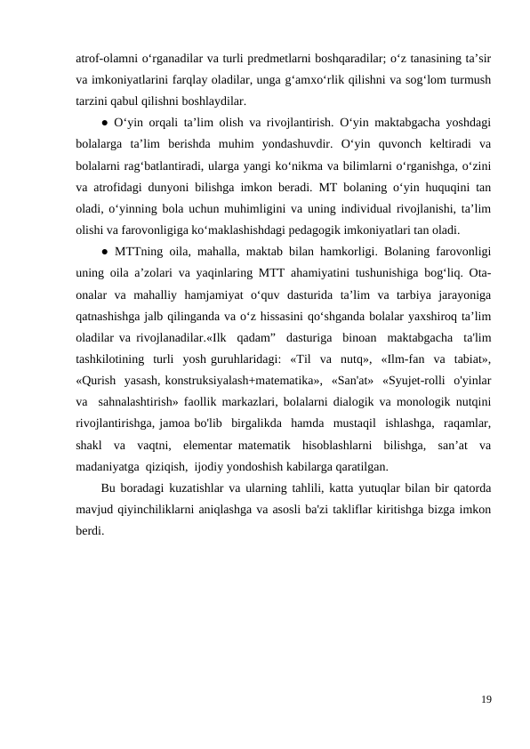 atrof-olamni o‘rganadilar va turli predmetlarni boshqaradilar; o‘z tanasining ta’sir
va imkoniyatlarini farqlay oladilar, unga g‘amxo‘rlik qilishni va sog‘lom turmush
tarzini qabul qilishni boshlaydilar. 
● O‘yin orqali ta’lim olish va rivojlantirish. O‘yin maktabgacha yoshdagi
bolalarga  ta’lim  berishda  muhim  yondashuvdir.  O‘yin  quvonch  keltiradi  va
bolalarni rag‘batlantiradi, ularga yangi ko‘nikma va bilimlarni o‘rganishga, o‘zini
va atrofidagi dunyoni bilishga imkon beradi. MT bolaning o‘yin huquqini tan
oladi, o‘yinning bola uchun muhimligini va uning individual rivojlanishi, ta’lim
olishi va farovonligiga ko‘maklashishdagi pedagogik imkoniyatlari tan oladi. 
● MTTning oila, mahalla, maktab bilan hamkorligi. Bolaning farovonligi
uning oila a’zolari va yaqinlaring MTT ahamiyatini tushunishiga bog‘liq. Ota-
onalar  va  mahalliy  hamjamiyat  o‘quv  dasturida  ta’lim  va  tarbiya  jarayoniga
qatnashishga jalb qilinganda va o‘z hissasini qo‘shganda bolalar yaxshiroq ta’lim
oladilar va rivojlanadilar.«Ilk  qadam”  dasturiga  binoan  maktabgacha  ta'lim
tashkilotining  turli  yosh guruhlaridagi:  «Til  va  nutq»,  «Ilm-fan  va  tabiat»,
«Qurish  yasash, konstruksiyalash+matematika»,  «San'at»  «Syujet-rolli  o'yinlar
va  sahnalashtirish» faollik markazlari, bolalarni dialogik va monologik nutqini
rivojlantirishga, jamoa bo'lib  birgalikda  hamda  mustaqil  ishlashga,  raqamlar,
shakl  va  vaqtni,  elementar matematik  hisoblashlarni  bilishga,  san’at  va
madaniyatga  qiziqish,  ijodiy yondoshish kabilarga qaratilgan.
Bu boradagi kuzatishlar va ularning tahlili, katta yutuqlar bilan bir qatorda
mavjud qiyinchiliklarni aniqlashga va asosli ba'zi takliflar kiritishga bizga imkon
berdi.
19
