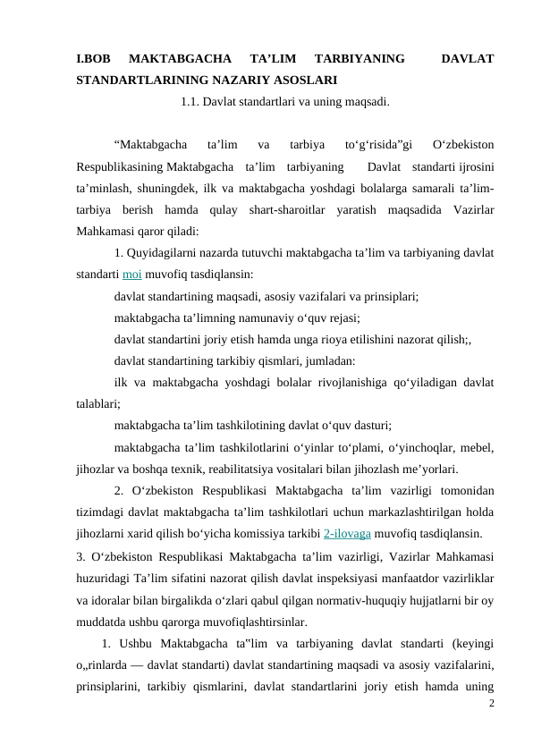 I.BOB  MAKTABGACHA  TA’LIM  TARBIYANING  
 DAVLAT
STANDARTLARINING NAZARIY ASOSLARI
1.1. Davlat standartlari va uning maqsadi.
“Maktabgacha  ta’lim  va  tarbiya  to‘g‘risida”gi  O‘zbekiston
Respublikasining Maktabgacha  ta’lim  tarbiyaning   Davlat  standarti ijrosini
ta’minlash, shuningdek, ilk va maktabgacha yoshdagi bolalarga samarali ta’lim-
tarbiya  berish  hamda  qulay  shart-sharoitlar  yaratish  maqsadida  Vazirlar
Mahkamasi qaror qiladi:
1. Quyidagilarni nazarda tutuvchi maktabgacha ta’lim va tarbiyaning davlat
standarti moi muvofiq tasdiqlansin:
davlat standartining maqsadi, asosiy vazifalari va prinsiplari;
maktabgacha ta’limning namunaviy o‘quv rejasi;
davlat standartini joriy etish hamda unga rioya etilishini nazorat qilish;,
davlat standartining tarkibiy qismlari, jumladan:
ilk va maktabgacha yoshdagi  bolalar rivojlanishiga qo‘yiladigan davlat
talablari;
maktabgacha ta’lim tashkilotining davlat o‘quv dasturi;
maktabgacha ta’lim tashkilotlarini o‘yinlar to‘plami, o‘yinchoqlar, mebel,
jihozlar va boshqa texnik, reabilitatsiya vositalari bilan jihozlash me’yorlari.
2.  O‘zbekiston  Respublikasi  Maktabgacha  ta’lim  vazirligi  tomonidan
tizimdagi davlat maktabgacha ta’lim tashkilotlari uchun markazlashtirilgan holda
jihozlarni xarid qilish bo‘yicha komissiya tarkibi 2-ilovaga muvofiq tasdiqlansin.
3. O‘zbekiston Respublikasi Maktabgacha ta’lim vazirligi, Vazirlar Mahkamasi
huzuridagi Ta’lim sifatini nazorat qilish davlat inspeksiyasi manfaatdor vazirliklar
va idoralar bilan birgalikda o‘zlari qabul qilgan normativ-huquqiy hujjatlarni bir oy
muddatda ushbu qarorga muvofiqlashtirsinlar.
1.  Ushbu  Maktabgacha  ta‟lim  va  tarbiyaning  davlat  standarti  (keyingi
o„rinlarda — davlat standarti) davlat standartining maqsadi va asosiy vazifalarini,
prinsiplarini, tarkibiy qismlarini, davlat  standartlarini  joriy etish hamda  uning
2
