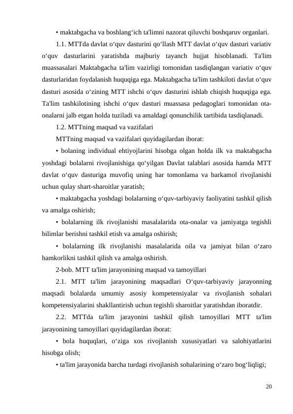 • maktabgacha va boshlang‘ich ta'limni nazorat qiluvchi boshqaruv organlari. 
1.1. MTTda davlat o‘quv dasturini qo‘llash MTT davlat o‘quv dasturi variativ
o‘quv  dasturlarini  yaratishda  majburiy  tayanch  hujjat  hisoblanadi.  Ta'lim
muassasalari Maktabgacha ta'lim vazirligi tomonidan tasdiqlangan variativ o‘quv
dasturlaridan foydalanish huquqiga ega. Maktabgacha ta'lim tashkiloti davlat o‘quv
dasturi asosida o‘zining MTT ishchi o‘quv dasturini ishlab chiqish huquqiga ega.
Ta'lim tashkilotining ishchi o‘quv dasturi muassasa pedagoglari tomonidan ota-
onalarni jalb etgan holda tuziladi va amaldagi qonunchilik tartibida tasdiqlanadi. 
1.2. MTTning maqsad va vazifalari 
MTTning maqsad va vazifalari quyidagilardan iborat: 
• bolaning individual ehtiyojlarini hisobga olgan holda ilk va maktabgacha
yoshdagi bolalarni rivojlanishiga qo‘yilgan Davlat talablari asosida hamda MTT
davlat o‘quv dasturiga muvofiq uning har tomonlama va barkamol rivojlanishi
uchun qulay shart-sharoitlar yaratish; 
• maktabgacha yoshdagi bolalarning o‘quv-tarbiyaviy faoliyatini tashkil qilish
va amalga oshirish; 
• bolalarning ilk rivojlanishi masalalarida ota-onalar va jamiyatga tegishli
bilimlar berishni tashkil etish va amalga oshirish; 
•  bolalarning  ilk  rivojlanishi  masalalarida  oila  va  jamiyat  bilan  o‘zaro
hamkorlikni tashkil qilish va amalga oshirish. 
2-bob. MTT ta'lim jarayonining maqsad va tamoyillari 
2.1.  MTT  ta'lim  jarayonining  maqsadlari  O‘quv-tarbiyaviy  jarayonning
maqsadi  bolalarda  umumiy  asosiy  kompetensiyalar  va  rivojlanish  sohalari
kompetensiyalarini shakllantirish uchun tegishli sharoitlar yaratishdan iboratdir. 
2.2.  MTTda  ta'lim  jarayonini  tashkil  qilish  tamoyillari  MTT  ta'lim
jarayonining tamoyillari quyidagilardan iborat: 
•  bola  huquqlari,  o‘ziga  xos  rivojlanish  xususiyatlari  va  salohiyatlarini
hisobga olish; 
• ta'lim jarayonida barcha turdagi rivojlanish sohalarining o‘zaro bog‘liqligi; 
20
