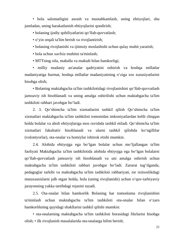 •  bola  salomatligini  asrash  va  mustahkamlash,  uning  ehtiyojlari,  shu
jumladan, uning harakatlanish ehtiyojlarini qondirish;
• bolaning ijodiy qobiliyatlarini qo‘llab-quvvatlash; 
• o‘yin orqali ta'lim berish va rivojlantirish; 
• bolaning rivojlanishi va ijtimoiy moslashishi uchun qulay muhit yaratish; 
• bola uchun xavfsiz muhitni ta'minlash; 
• MTTning oila, mahalla va maktab bilan hamkorligi; 
•  milliy  madaniy  an'analar  qadriyatini  oshirish  va  boshqa  millatlar
madaniyatiga hurmat, boshqa millatlar madaniyatining o‘ziga xos xususiyatlarini
hisobga olish; 
• Bolaning maktabgacha ta'lim tashkilotidagi rivojlanishini qo‘llab-quvvatlash
jamoaviy ish hisoblanadi va uning amalga oshirilishi uchun maktabgacha ta'lim
tashkiloti rahbari javobgar bo‘ladi. 
2.  3.  Qo‘shimcha  ta'lim  xizmatlarini  tashkil  qilish  Qo‘shimcha  ta'lim
xizmatlari maktabgacha ta'lim tashkiloti tomonidan imkoniyatlardan kelib chiqqan
holda bolalar va aholi ehtiyojlariga mos ravishda tashkil etiladi. Qo‘shimcha ta'lim
xizmatlari  fakultativ  hisoblanadi  va  ularni  tashkil  qilishda  ko‘ngillilar
(volontyorlar), ota-onalar va homiylar ishtirok etishi mumkin. 
2.4.  Alohida  ehtiyojga  ega  bo‘lgan  bolalar  uchun  mo‘ljallangan  ta'lim
faoliyati Maktabgacha ta'lim tashkilotida alohida ehtiyojga ega bo‘lgan bolalarni
qo‘llab-quvvatlash  jamoaviy  ish  hisoblanadi  va  uni  amalga  oshirish  uchun
maktabgacha  ta'lim  tashkiloti  rahbari  javobgar  bo‘ladi.  Zarurat  tug‘ilganda,
pedagoglar tarkibi va maktabgacha ta'lim tashkiloti rahbariyati, tor ixtisoslikdagi
mutaxassislarni jalb etgan holda, bola (uning rivojlanishi) uchun o‘quv-tarbiyaviy
jarayonning yakka tartibdagi rejasini tuzadi. 
2.5.  Ota-onalar  bilan  hamkorlik  Bolaning  har  tomonlama  rivojlanishini
ta'minlash  uchun  maktabgacha  ta'lim  tashkiloti  ota-onalar  bilan  o‘zaro
hamkorlikning quyidagi shakllarini tashkil qilishi mumkin: 
• ota-onalarning maktabgacha ta'lim tashkiloti borasidagi fikrlarini hisobga
olish; • ilk rivojlanish masalalarida ota-onalarga bilim berish; 
21
