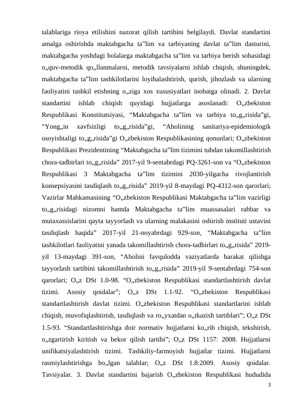 talablariga rioya etilishini nazorat qilish tartibini belgilaydi. Davlat standartini
amalga oshirishda maktabgacha ta‟lim  va  tarbiyaning davlat  ta‟lim  dasturini,
maktabgacha yoshdagi bolalarga maktabgacha ta‟lim va tarbiya berish sohasidagi
o„quv-metodik qo„llanmalarni, metodik tavsiyalarni ishlab chiqish, shuningdek,
maktabgacha ta‟lim tashkilotlarini loyihalashtirish, qurish, jihozlash va ularning
faoliyatini tashkil etishning o„ziga xos xususiyatlari inobatga olinadi. 2. Davlat
standartini  ishlab  chiqish  quyidagi  hujjatlarga  asoslanadi:  O„zbekiston
Respublikasi  Konstitutsiyasi,  “Maktabgacha  ta‟lim  va  tarbiya  to„g„risida”gi,
“Yong„in  xavfsizligi  to„g„risida”gi,  “Aholining  sanitariya-epidemiologik
osoyishtaligi to„g„risida”gi O„zbekiston Respublikasining qonunlari; O„zbekiston
Respublikasi Prezidentining “Maktabgacha ta‟lim tizimini tubdan takomillashtirish
chora-tadbirlari to„g„risida” 2017-yil 9-sentabrdagi PQ-3261-son va “O„zbekiston
Respublikasi  3  Maktabgacha  ta‟lim  tizimini  2030-yilgacha  rivojlantirish
konsepsiyasini tasdiqlash to„g„risida” 2019-yil 8-maydagi PQ-4312-son qarorlari;
Vazirlar Mahkamasining “O„zbekiston Respublikasi Maktabgacha ta‟lim vazirligi
to„g„risidagi  nizomni  hamda  Maktabgacha  ta‟lim  muassasalari  rahbar  va
mutaxassislarini qayta tayyorlash va ularning malakasini oshirish instituti ustavini
tasdiqlash  haqida”  2017-yil  21-noyabrdagi  929-son,  “Maktabgacha  ta‟lim
tashkilotlari faoliyatini yanada takomillashtirish chora-tadbirlari to„g„risida” 2019-
yil  13-maydagi  391-son,  “Aholini  favqulodda  vaziyatlarda  harakat  qilishga
tayyorlash tartibini takomillashtirish to„g„risida” 2019-yil 9-sentabrdagi 754-son
qarorlari; O„z DSt 1.0-98. “O„zbekiston  Respublikasi  standartlashtirish davlat
tizimi.  Asosiy  qoidalar”;  O„z  DSt  1.1-92.  “O„zbekiston  Respublikasi
standartlashtirish  davlat  tizimi.  O„zbekiston  Respublikasi  standartlarini  ishlab
chiqish, muvofiqlashtirish, tasdiqlash va ro„yxatdan o„tkazish tartiblari”; O„z DSt
1.5-93. “Standartlashtirishga doir normativ hujjatlarni ko„rib chiqish, tekshirish,
o„zgartirish kiritish va bekor qilish tartibi”; O„z DSt 1157: 2008. Hujjatlarni
unifikatsiyalashtirish  tizimi.  Tashkiliy-farmoyish  hujjatlar  tizimi.  Hujjatlarni
rasmiylashtirishga  bo„lgan  talablar;  O„z  DSt  1.8:2009.  Asosiy  qoidalar.
Tavsiyalar.  3.  Davlat  standartini  bajarish  O„zbekiston  Respublikasi  hududida
3
