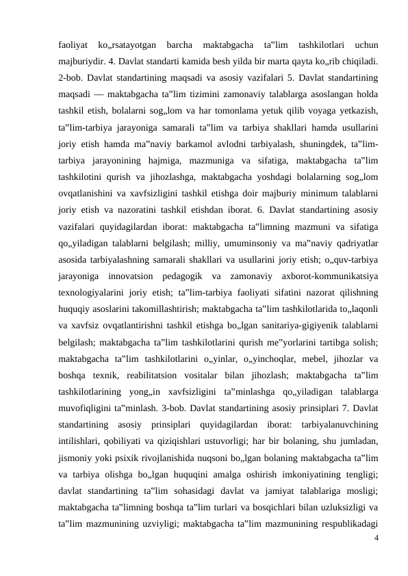faoliyat  ko„rsatayotgan  barcha  maktabgacha  ta‟lim  tashkilotlari  uchun
majburiydir. 4. Davlat standarti kamida besh yilda bir marta qayta ko„rib chiqiladi.
2-bob. Davlat standartining maqsadi va asosiy vazifalari 5. Davlat standartining
maqsadi — maktabgacha ta‟lim tizimini zamonaviy talablarga asoslangan holda
tashkil etish, bolalarni sog„lom va har tomonlama yetuk qilib voyaga yetkazish,
ta‟lim-tarbiya jarayoniga samarali ta‟lim va tarbiya shakllari hamda usullarini
joriy etish hamda ma‟naviy barkamol avlodni tarbiyalash, shuningdek, ta‟lim-
tarbiya  jarayonining  hajmiga,  mazmuniga  va  sifatiga,  maktabgacha  ta‟lim
tashkilotini qurish va jihozlashga,  maktabgacha yoshdagi  bolalarning sog„lom
ovqatlanishini va xavfsizligini tashkil etishga doir majburiy minimum talablarni
joriy etish va nazoratini tashkil etishdan iborat. 6. Davlat standartining asosiy
vazifalari  quyidagilardan iborat:  maktabgacha ta‟limning mazmuni  va  sifatiga
qo„yiladigan talablarni belgilash; milliy, umuminsoniy va ma‟naviy qadriyatlar
asosida tarbiyalashning samarali shakllari va usullarini joriy etish; o„quv-tarbiya
jarayoniga  innovatsion  pedagogik  va  zamonaviy  axborot-kommunikatsiya
texnologiyalarini  joriy etish;  ta‟lim-tarbiya  faoliyati  sifatini  nazorat  qilishning
huquqiy asoslarini takomillashtirish; maktabgacha ta‟lim tashkilotlarida to„laqonli
va xavfsiz ovqatlantirishni tashkil etishga bo„lgan sanitariya-gigiyenik talablarni
belgilash; maktabgacha ta‟lim tashkilotlarini qurish me‟yorlarini tartibga solish;
maktabgacha  ta‟lim  tashkilotlarini  o„yinlar,  o„yinchoqlar,  mebel,  jihozlar  va
boshqa  texnik,  reabilitatsion  vositalar  bilan  jihozlash;  maktabgacha  ta‟lim
tashkilotlarining  yong„in  xavfsizligini  ta‟minlashga  qo„yiladigan  talablarga
muvofiqligini ta‟minlash. 3-bob. Davlat standartining asosiy prinsiplari 7. Davlat
standartining  asosiy  prinsiplari  quyidagilardan  iborat:  tarbiyalanuvchining
intilishlari, qobiliyati va qiziqishlari ustuvorligi; har bir bolaning, shu jumladan,
jismoniy yoki psixik rivojlanishida nuqsoni bo„lgan bolaning maktabgacha ta‟lim
va  tarbiya  olishga  bo„lgan  huquqini  amalga  oshirish  imkoniyatining  tengligi;
davlat  standartining  ta‟lim  sohasidagi  davlat  va  jamiyat  talablariga  mosligi;
maktabgacha ta‟limning boshqa ta‟lim turlari va bosqichlari bilan uzluksizligi va
ta‟lim mazmunining uzviyligi; maktabgacha ta‟lim mazmunining respublikadagi
4
