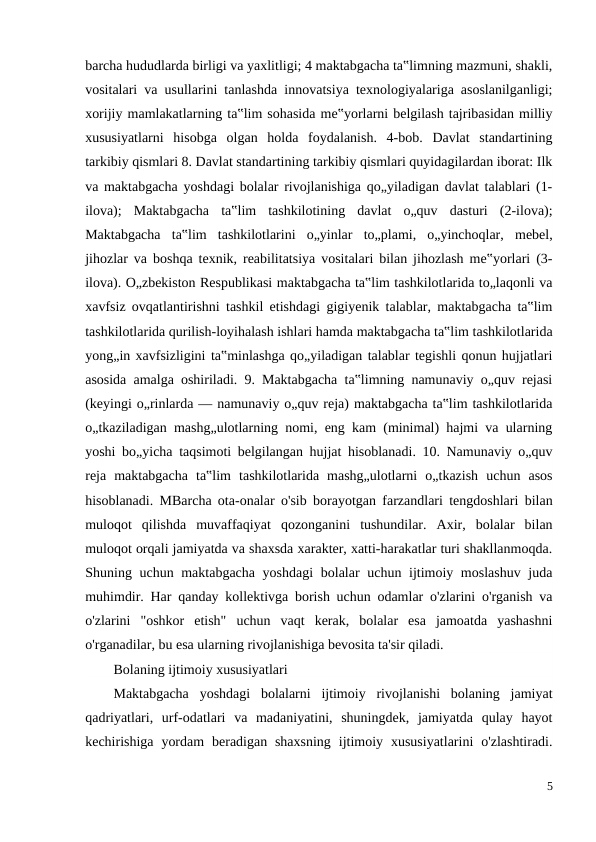 barcha hududlarda birligi va yaxlitligi; 4 maktabgacha ta‟limning mazmuni, shakli,
vositalari va usullarini tanlashda innovatsiya texnologiyalariga asoslanilganligi;
xorijiy mamlakatlarning ta‟lim sohasida me‟yorlarni belgilash tajribasidan milliy
xususiyatlarni  hisobga  olgan  holda  foydalanish.  4-bob.  Davlat  standartining
tarkibiy qismlari 8. Davlat standartining tarkibiy qismlari quyidagilardan iborat: Ilk
va maktabgacha yoshdagi bolalar rivojlanishiga qo„yiladigan davlat talablari (1-
ilova);  Maktabgacha  ta‟lim  tashkilotining  davlat  o„quv  dasturi  (2-ilova);
Maktabgacha  ta‟lim  tashkilotlarini  o„yinlar  to„plami,  o„yinchoqlar,  mebel,
jihozlar va boshqa texnik, reabilitatsiya vositalari bilan jihozlash me‟yorlari (3-
ilova). O„zbekiston Respublikasi maktabgacha ta‟lim tashkilotlarida to„laqonli va
xavfsiz ovqatlantirishni tashkil etishdagi gigiyenik talablar, maktabgacha ta‟lim
tashkilotlarida qurilish-loyihalash ishlari hamda maktabgacha ta‟lim tashkilotlarida
yong„in xavfsizligini ta‟minlashga qo„yiladigan talablar tegishli qonun hujjatlari
asosida amalga oshiriladi. 9. Maktabgacha ta‟limning namunaviy o„quv rejasi
(keyingi o„rinlarda — namunaviy o„quv reja) maktabgacha ta‟lim tashkilotlarida
o„tkaziladigan mashg„ulotlarning nomi, eng kam (minimal) hajmi va ularning
yoshi bo„yicha taqsimoti belgilangan hujjat hisoblanadi. 10. Namunaviy o„quv
reja  maktabgacha  ta‟lim  tashkilotlarida  mashg„ulotlarni  o„tkazish  uchun  asos
hisoblanadi. MBarcha ota-onalar o'sib borayotgan farzandlari tengdoshlari bilan
muloqot  qilishda  muvaffaqiyat  qozonganini  tushundilar.  Axir,  bolalar  bilan
muloqot orqali jamiyatda va shaxsda xarakter, xatti-harakatlar turi shakllanmoqda.
Shuning uchun maktabgacha yoshdagi  bolalar uchun ijtimoiy moslashuv  juda
muhimdir. Har qanday kollektivga borish uchun odamlar o'zlarini o'rganish va
o'zlarini  "oshkor  etish"  uchun  vaqt  kerak,  bolalar  esa  jamoatda  yashashni
o'rganadilar, bu esa ularning rivojlanishiga bevosita ta'sir qiladi.
Bolaning ijtimoiy xususiyatlari
Maktabgacha  yoshdagi  bolalarni  ijtimoiy  rivojlanishi  bolaning  jamiyat
qadriyatlari,  urf-odatlari  va  madaniyatini,  shuningdek,  jamiyatda  qulay  hayot
kechirishiga  yordam  beradigan shaxsning  ijtimoiy  xususiyatlarini  o'zlashtiradi.
5
