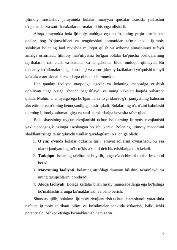 Ijtimoiy  moslashuv  jarayonida  bolalar  muayyan  qoidalar  asosida  yashashni
o'rganadilar va xatti-harakatlar normalarini hisobga olishadi.
Aloqa jarayonida bola ijtimoiy muhitga ega bo'lib, uning yaqin atrofi: ota-
onalar,  bog  'o'qituvchilari  va  tengdoshlari  tomonidan  ta'minlanadi.  Ijtimoiy
salohiyat bolaning faol ravishda muloqot qilish va axborot almashinuvi tufayli
amalga oshiriladi. Ijtimoiy mas'uliyatsiz bo'lgan bolalar ko'pincha boshqalarning
tajribalarini  rad  etadi  va  kattalar  va  tengdoshlar  bilan  muloqot  qilmaydi.  Bu
madaniy ko'nikmalarni egallamasligi va zarur ijtimoiy fazilatlarni yo'qotishi tufayli
kelajakda antisional harakatlarga olib kelishi mumkin.
Har  qanday  faoliyat  maqsadga  egadir  va  bolaning  maqsadga  erishish
qobiliyati unga o'ziga ishonch bag'ishlaydi va uning vakolati haqida xabardor
qiladi. Muhim ahamiyatga ega bo'lgan narsa to'g'ridan-to'g'ri jamiyatning bahosini
aks ettiradi va o'zining benuqsonligiga ta'sir qiladi. Bolalarning o'z-o'zini baholashi
ularning ijtimoiy salomatligiga va xatti-harakatlariga bevosita ta'sir qiladi.
Bola shaxsining uyg'un rivojlanishi uchun bolalarning ijtimoiy rivojlanishi
yaxlit pedagogik tizimga asoslangan bo'lishi kerak. Bolaning ijtimoiy maqomini
shakllantirishga ta'sir qiluvchi usullar quyidagilarni o'z ichiga oladi:
1. O'yin: o'yinda bolalar o'zlarini turli jamiyat rollarini o'ynashadi, bu esa
ularni jamiyatning to'la-to'kis a'zolari deb his etishlariga olib keladi.
2. Tadqiqot: bolaning tajribasini boyitib, unga o'z echimini topish imkonini
beradi.
3. Mavzuning faoliyati: bolaning atrofdagi dunyoni bilishini ta'minlaydi va
uning qiziqishlarini qondiradi.
4. Aloqa faoliyati: Bolaga kattalar bilan hissiy munosabatlarga ega bo'lishiga
ko'maklashish, unga ko'maklashish va baho berish.
Shunday qilib, bolalarni ijtimoiy rivojlantirish uchun shart-sharoit yaratishda
nafaqat  ijtimoiy  tajribani  bilim  va  ko'nikmalar  shaklida  o'tkazish,  balki  ichki
potentsialni oshkor etishga ko'maklashish ham zarur.
6
