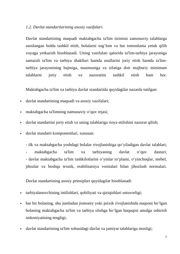 1.2. Davlat standartlarining asosiy vazifalari.
Davlat standartining maqsadi maktabgacha ta'lim tizimini zamonaviy talablarga
asoslangan holda tashkil etish, bolalarni sog‘lom va har tomonlama yetuk qilib
voyaga yetkazish hisoblanadi. Uning vazifalari qatorida ta'lim-tarbiya jarayoniga
samarali ta'lim va tarbiya shakllari hamda usullarini joriy etish hamda ta'lim-
tarbiya  jarayonining hajmiga, mazmuniga va sifatiga doir  majburiy minimum
talablarni  joriy  etish  va  nazoratini  tashkil  etish  ham  bor.
 
Maktabgacha ta'lim va tarbiya davlat standartida quyidagilar nazarda tutilgan:

davlat standartining maqsadi va asosiy vazifalari;

maktabgacha ta'limning namunaviy o‘quv rejasi;

davlat standartini joriy etish va uning talablariga rioya etilishini nazorat qilish;

davlat standarti komponentlari, xususan:
- ilk va maktabgacha yoshdagi bolalar rivojlanishiga qo‘yiladigan davlat talablari;
-  maktabgacha  ta'lim  va  tarbiyaning  davlat  o‘quv  dasturi;
- davlat maktabgacha ta'lim tashkilotlarini o‘yinlar to‘plami, o‘yinchoqlar, mebel,
jihozlar  va  boshqa  texnik,  reabilitatsiya  vositalari  bilan  jihozlash  normalari.
 
Davlat standartining asosiy prinsiplari quyidagilar hisoblanadi:

tarbiyalanuvchining intilishlari, qobiliyati va qiziqishlari ustuvorligi;

har bir bolaning, shu jumladan jismoniy yoki psixik rivojlanishida nuqsoni bo‘lgan
bolaning maktabgacha ta'lim va tarbiya olishga bo‘lgan huquqini amalga oshirish
imkoniyatining tengligi;

davlat standartining ta'lim sohasidagi davlat va jamiyat talablariga mosligi;
7
