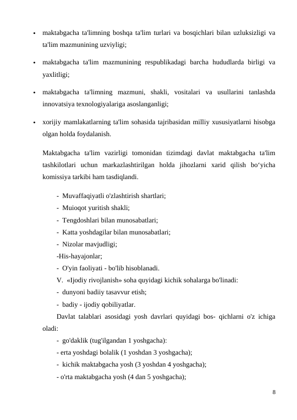 
maktabgacha ta'limning boshqa ta'lim turlari va bosqichlari bilan uzluksizligi va
ta'lim mazmunining uzviyligi;

maktabgacha  ta'lim  mazmunining  respublikadagi  barcha  hududlarda  birligi  va
yaxlitligi;

maktabgacha  ta'limning  mazmuni,  shakli,  vositalari  va  usullarini  tanlashda
innovatsiya texnologiyalariga asoslanganligi;

xorijiy mamlakatlarning ta'lim sohasida tajribasidan milliy xususiyatlarni hisobga
olgan holda foydalanish.
Maktabgacha  ta'lim  vazirligi  tomonidan  tizimdagi  davlat  maktabgacha  ta'lim
tashkilotlari  uchun  markazlashtirilgan  holda  jihozlarni  xarid  qilish  bo‘yicha
komissiya tarkibi ham tasdiqlandi.
-  Muvaffaqiyatli o'zlashtirish shartlari;
-  Muioqot yuritish shakli;
-  Tengdoshlari bilan munosabatlari;
-  Katta yoshdagilar bilan munosabatlari;
-  Nizolar mavjudligi;
-His-hayajonlar;
-  O'yin faoliyati - bo'lib hisoblanadi.
V.  «Ijodiy rivojlanish» soha quyidagi kichik sohalarga bo'linadi:
-  dunyoni badiiy tasavvur etish;
-  badiy - ijodiy qobiliyatlar. 
Davlat talablari asosidagi yosh davrlari quyidagi bos- qichlarni o'z ichiga
oladi:
-  go'daklik (tug'ilgandan 1 yoshgacha):
- erta yoshdagi bolalik (1 yoshdan 3 yoshgacha);
-  kichik maktabgacha yosh (3 yoshdan 4 yoshgacha);
- o'rta maktabgacha yosh (4 dan 5 yoshgacha);
8
