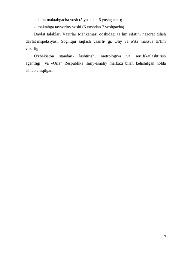 -  katta maktabgacha yosh (5 yoshdan 6 yoshgacha);
-  maktabga tayyorlov yoshi (6 yoshdan 7 yoshgacha).
Davlat talablari Vazirlar Mahkamasi qoshidagi ta’lim sifatini nazorat qilish
davlat inspeksiyasi,  Sog'liqni  saqlash  vazirli-  gi,  Oliy  va  o'rta  maxsus  ta’lim
vazirligi, 
O'zbekiston   standart-   lashtirish,   metrologiya   va   sertifikatlashtirish
agentligi  va «Oila” Respublika ilmiy-amaliy markazi bilan kelishilgan holda
ishlab chiqilgan.
9
