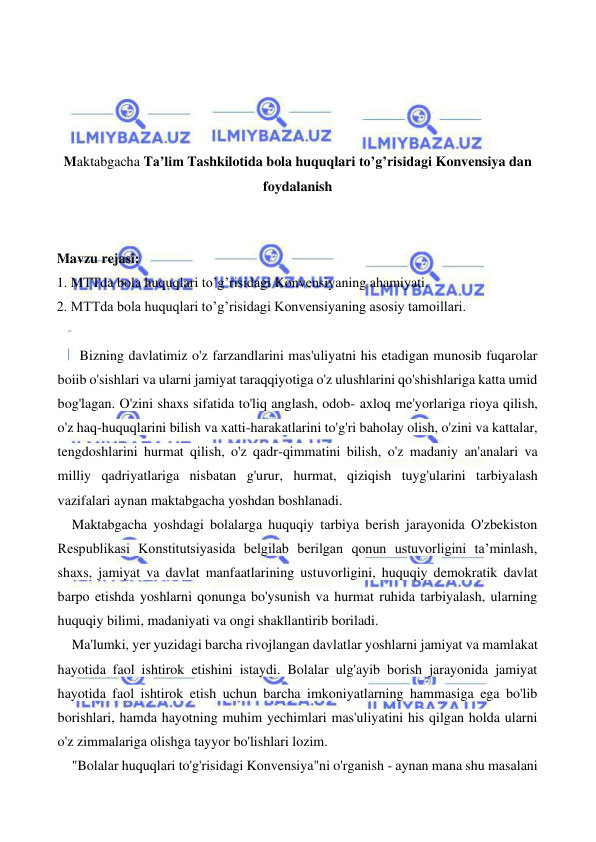  
 
 
 
 
 
Maktabgacha Ta’lim Tashkilotida bola huquqlari to’g’risidagi Konvensiya dan 
foydalanish 
 
 
Mavzu rejasi: 
1. MTTda bola huquqlari to’g’risidagi Konvensiyaning ahamiyati. 
2. MTTda bola huquqlari to’g’risidagi Konvensiyaning asosiy tamoillari. 
 
  Bizning davlatimiz o'z farzandlarini mas'uliyatni his etadigan munosib fuqarolar 
boiib o'sishlari va ularni jamiyat taraqqiyotiga o'z ulushlarini qo'shishlariga katta umid 
bog'lagan. O'zini shaxs sifatida to'liq anglash, odob- axloq me'yorlariga rioya qilish, 
o'z haq-huquqlarini bilish va xatti-harakatlarini to'g'ri baholay olish, o'zini va kattalar, 
tengdoshlarini hurmat qilish, o'z qadr-qimmatini bilish, o'z madaniy an'analari va 
milliy qadriyatlariga nisbatan g'urur, hurmat, qiziqish tuyg'ularini tarbiyalash 
vazifalari aynan maktabgacha yoshdan boshlanadi. 
Maktabgacha yoshdagi bolalarga huquqiy tarbiya berish jarayonida O'zbekiston 
Respublikasi Konstitutsiyasida belgilab berilgan qonun ustuvorligini ta’minlash, 
shaxs, jamiyat va davlat manfaatlarining ustuvorligini, huquqiy demokratik davlat 
barpo etishda yoshlarni qonunga bo'ysunish va hurmat ruhida tarbiyalash, ularning 
huquqiy bilimi, madaniyati va ongi shakllantirib boriladi. 
Ma'lumki, yer yuzidagi barcha rivojlangan davlatlar yoshlarni jamiyat va mamlakat 
hayotida faol ishtirok etishini istaydi. Bolalar ulg'ayib borish jarayonida jamiyat 
hayotida faol ishtirok etish uchun barcha imkoniyatlarning hammasiga ega bo'lib 
borishlari, hamda hayotning muhim yechimlari mas'uliyatini his qilgan holda ularni 
o'z zimmalariga olishga tayyor bo'lishlari lozim. 
"Bolalar huquqlari to'g'risidagi Konvensiya"ni o'rganish - aynan mana shu masalani 
