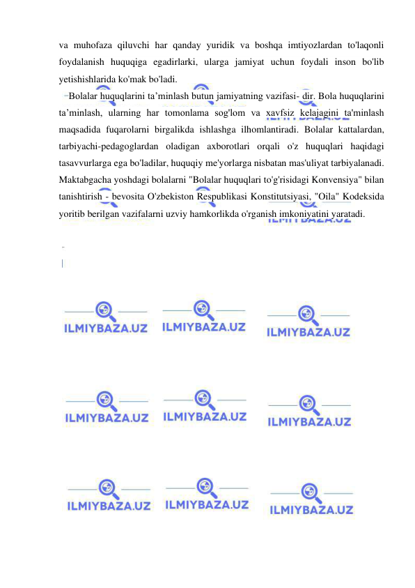10 
 
 
va muhofaza qiluvchi har qanday yuridik va boshqa imtiyozlardan to'laqonli 
foydalanish huquqiga egadirlarki, ularga jamiyat uchun foydali inson bo'lib 
yetishishlarida ko'mak bo'ladi. 
Bolalar huquqlarini ta’minlash butun jamiyatning vazifasi- dir. Bola huquqlarini 
ta’minlash, ularning har tomonlama sog'lom va xavfsiz kelajagini ta'minlash 
maqsadida fuqarolarni birgalikda ishlashga ilhomlantiradi. Bolalar kattalardan, 
tarbiyachi-pedagoglardan oladigan axborotlari orqali o'z huquqlari haqidagi 
tasavvurlarga ega bo'ladilar, huquqiy me'yorlarga nisbatan mas'uliyat tarbiyalanadi. 
Maktabgacha yoshdagi bolalarni "Bolalar huquqlari to'g'risidagi Konvensiya" bilan 
tanishtirish - bevosita O'zbekiston Respublikasi Konstitutsiyasi, "Oila" Kodeksida 
yoritib berilgan vazifalarni uzviy hamkorlikda o'rganish imkoniyatini yaratadi. 
 
