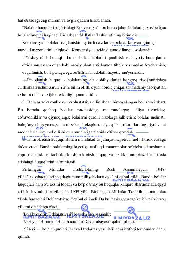  
 
hal etishdagi eng muhim va to'g'ri qadam hisoblanadi. 
“Bolalar huquqlari to'g'risidagi Konvensiya" - bu butun jahon bolalariga xos bo'lgan 
bolalar huquqi haqidagi Birlashgan Millatlar Tashkilotining bitimidir. 
Konvensiya - bolalar rivojlanishining turli davrlarida bolalar farovonligining 
mavjud mezonlarini aniqlaydi, Konvensiya quyidagi tamoyillarga asoslanadi: 
1.Yashay olish huquqi - bunda bola talablarini qondirish va hayotiy huquqlarini 
o'zida mujassam etish kabi asosiy shartlarni hamda tibbiy xizmatdan foydalanish, 
ovqatlanish, boshpanaga ega bo'lish kabi adolatli hayotiy me'yorlardir. 
1. Rivojlanish huquqi - bolalarning o'z qobiliyatlarini kengroq rivojlantirishga 
erishishlari uchun zarur. Ya’ni bilim olish, o'yin, hordiq chiqarish, madaniy faoliyatlar, 
axborot olish va vijdon erkinligi qonunlaridir. 
2. Bolalar zo'ravonlik va ekspluatatsiya qilinishdan himoyalangan bo'lishlari shart. 
Bu borada qochoq bolalar masalasidagi muammolarga; adliya tizimidagi 
zo'ravonliklar va qiynoqlarga; bolalarni qurolli nizolarga jalb etish; bolalar mehnati; 
balog'atyoshigayetmaganlarni seksual ekspluatatsiya qilish; o'smirlarning giyohvand 
moddalarini iste'mol qilishi muammolariga alohida e'tibor qaratish. 
3. Ishtirok etish huquqi: Bolani mamlakat va jamiyat hayotida faol ishtirok etishga 
da'vat etadi. Bunda bolalarning hayotiga taalluqli muammolar bo'yicha jahonshumul 
anju- manlarda va tadbirlarda ishtirok etish huquqi va o'z fikr- mulohazalarini ifoda 
etishdagi huquqlarini ta’minlaydi. 
Birlashgan 
Millatlar 
Tashkilotining 
Bosh 
Assambleyasi 
1948-
yilda"Insonhuquqlarihaqidagiumummilliydeklaratsiya" ni qabul qildi. Bunda bolalar 
huquqlari ham o'z aksini topadi va ko'p o'tmay bu huquqlar xalqaro shartnomada qayd 
etilishi lozimligi belgilanadi. 1959-yilda Birlashgan Millatlar Tashkiloti tomonidan 
“Bola huquqlari Deklaratsiyasi” qabul qilinadi. Bu hujjatning yuzaga kelish tarixi uzoq 
yillarni o'z ichiga oladi. 
"Bola huquqlari Deklaratsiyasi” bo'yicha asosiy sanalar: 
1923-yil - Birinchi "Bola huquqlari Deklaratsiyasi” qabul qilindi. 
1924 yil - "Bola huquqlari Jeneva Deklaratsiyasi" Millatlar ittifoqi tomonidan qabul 
qilindi. 
