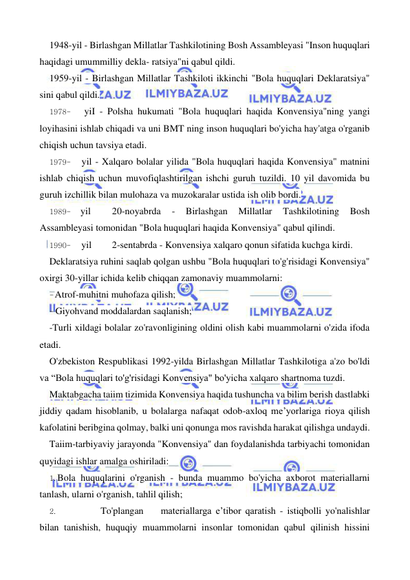  
 
1948-yil - Birlashgan Millatlar Tashkilotining Bosh Assambleyasi "Inson huquqlari 
haqidagi umummilliy dekla- ratsiya"ni qabul qildi. 
1959-yil - Birlashgan Millatlar Tashkiloti ikkinchi "Bola huquqlari Deklaratsiya" 
sini qabul qildi. 
1978- 
yiI - Polsha hukumati "Bola huquqlari haqida Konvensiya"ning yangi 
loyihasini ishlab chiqadi va uni BMT ning inson huquqlari bo'yicha hay'atga o'rganib 
chiqish uchun tavsiya etadi. 
1979- 
yil - Xalqaro bolalar yilida "Bola huquqlari haqida Konvensiya" matnini 
ishlab chiqish uchun muvofiqlashtirilgan ishchi guruh tuzildi. 10 yil davomida bu 
guruh izchillik bilan mulohaza va muzokaralar ustida ish olib bordi. 
1989- yil 
20-noyabrda 
- 
Birlashgan 
Millatlar 
Tashkilotining 
Bosh 
Assambleyasi tomonidan "Bola huquqlari haqida Konvensiya" qabul qilindi. 
1990- 
yil 
2-sentabrda - Konvensiya xalqaro qonun sifatida kuchga kirdi. 
Deklaratsiya ruhini saqlab qolgan ushbu "Bola huquqlari to'g'risidagi Konvensiya" 
oxirgi 30-yillar ichida kelib chiqqan zamonaviy muammolarni: 
- Atrof-muhitni muhofaza qilish; 
- Giyohvand moddalardan saqlanish; 
-Turli xildagi bolalar zo'ravonligining oldini olish kabi muammolarni o'zida ifoda 
etadi. 
O'zbekiston Respublikasi 1992-yilda Birlashgan Millatlar Tashkilotiga a'zo bo'ldi 
va “Bola huquqlari to'g'risidagi Konvensiya" bo'yicha xalqaro shartnoma tuzdi. 
Maktabgacha taiim tizimida Konvensiya haqida tushuncha va bilim berish dastlabki 
jiddiy qadam hisoblanib, u bolalarga nafaqat odob-axloq me’yorlariga rioya qilish 
kafolatini beribgina qolmay, balki uni qonunga mos ravishda harakat qilishga undaydi. 
Taiim-tarbiyaviy jarayonda "Konvensiya" dan foydalanishda tarbiyachi tomonidan 
quyidagi ishlar amalga oshiriladi: 
1. Bola huquqlarini o'rganish - bunda muammo bo'yicha axborot materiallarni 
tanlash, ularni o'rganish, tahlil qilish; 
2. 
To'plangan 
materiallarga e’tibor qaratish - istiqbolli yo'nalishlar 
bilan tanishish, huquqiy muammolarni insonlar tomonidan qabul qilinish hissini 
