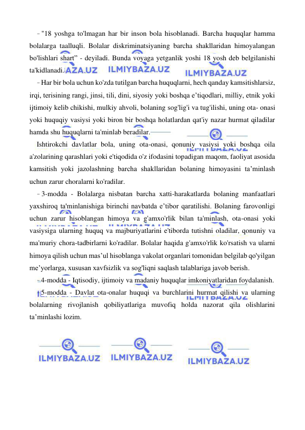  
 
- "18 yoshga to'lmagan har bir inson bola hisoblanadi. Barcha huquqlar hamma 
bolalarga taalluqli. Bolalar diskriminatsiyaning barcha shakllaridan himoyalangan 
bo'lishlari shart” - deyiladi. Bunda voyaga yetganlik yoshi 18 yosh deb belgilanishi 
ta'kidlanadi. 
- Har bir bola uchun ko'zda tutilgan barcha huquqlarni, hech qanday kamsitishlarsiz, 
irqi, terisining rangi, jinsi, tili, dini, siyosiy yoki boshqa e’tiqodlari, milliy, etnik yoki 
ijtimoiy kelib chikishi, mulkiy ahvoli, bolaning sog'lig'i va tug'ilishi, uning ota- onasi 
yoki huquqiy vasiysi yoki biron bir boshqa holatlardan qat'iy nazar hurmat qiladilar 
hamda shu huquqlarni ta'minlab beradilar. 
Ishtirokchi davlatlar bola, uning ota-onasi, qonuniy vasiysi yoki boshqa oila 
a'zolarining qarashlari yoki e'tiqodida o'z ifodasini topadigan maqom, faoliyat asosida 
kamsitish yoki jazolashning barcha shakllaridan bolaning himoyasini ta’minlash 
uchun zarur choralarni ko'radilar. 
- 3-modda - Bolalarga nisbatan barcha xatti-harakatlarda bolaning manfaatlari 
yaxshiroq ta'minlanishiga birinchi navbatda e’tibor qaratilishi. Bolaning farovonligi 
uchun zarur hisoblangan himoya va g'amxo'rlik bilan ta'minlash, ota-onasi yoki 
vasiysiga ularning huquq va majburiyatlarini e'tiborda tutishni oladilar, qonuniy va 
ma'muriy chora-tadbirlarni ko'radilar. Bolalar haqida g'amxo'rlik ko'rsatish va ularni 
himoya qilish uchun mas’ul hisoblanga vakolat organlari tomonidan belgilab qo'yilgan 
me’yorlarga, xususan xavfsizlik va sog'liqni saqlash talablariga javob berish. 
- 4-modda - Iqtisodiy, ijtimoiy va madaniy huquqlar imkoniyatlaridan foydalanish. 
- 5-modda - Davlat ota-onalar huquqi va burchlarini hurmat qilishi va ularning 
bolalarning rivojlanish qobiliyatlariga muvofiq holda nazorat qila olishlarini 
ta’minlashi lozim. 
