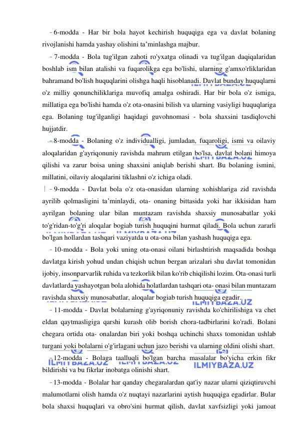 6 
 
 
- 6-modda - Har bir bola hayot kechirish huquqiga ega va davlat bolaning 
rivojlanishi hamda yashay olishini ta’minlashga majbur. 
- 7-modda - Bola tug'ilgan zahoti ro'yxatga olinadi va tug'ilgan daqiqalaridan 
boshlab ism bilan atalishi va fuqarolikga ega bo'lishi, ularning g'amxo'rliklaridan 
bahramand bo'lish huquqlarini olishga haqli hisoblanadi. Davlat bunday huquqlarni 
o'z milliy qonunchiliklariga muvofiq amalga oshiradi. Har bir bola o'z ismiga, 
millatiga ega bo'lishi hamda o'z ota-onasini bilish va ularning vasiyligi huquqlariga 
ega. Bolaning tug'ilganligi haqidagi guvohnomasi - bola shaxsini tasdiqlovchi 
hujjatdir. 
- 8-modda - Bolaning o'z individualligi, jumladan, fuqaroligi, ismi va oilaviy 
aloqalaridan g'ayriqonuniy ravishda mahrum etilgan bo'lsa, davlat bolani himoya 
qilishi va zarur boisa uning shaxsini aniqlab berishi shart. Bu bolaning ismini, 
millatini, oilaviy aloqalarini tiklashni o'z ichiga oladi. 
- 9-modda - Davlat bola o'z ota-onasidan ularning xohishlariga zid ravishda 
ayrilib qolmasligini ta’minlaydi, ota- onaning bittasida yoki har ikkisidan ham 
ayrilgan bolaning ular bilan muntazam ravishda shaxsiy munosabatlar yoki 
to'g'ridan-to'g'ri aloqalar bogiab turish huquqini hurmat qiladi. Bola uchun zararli 
bo'lgan hollardan tashqari vaziyatda u ota-ona bilan yashash huquqiga ega. 
- 10-modda - Bola yoki uning ota-onasi oilani birlashtirish maqsadida boshqa 
davlatga kirish yohud undan chiqish uchun bergan arizalari shu davlat tomonidan 
ijobiy, insonparvarlik ruhida va tezkorlik bilan ko'rib chiqilishi lozim. Ota-onasi turli 
davlatlarda yashayotgan bola alohida holatlardan tashqari ota- onasi bilan muntazam 
ravishda shaxsiy munosabatlar, aloqalar bogiab turish huquqiga egadir. 
- 11-modda - Davlat bolalarning g'ayriqonuniy ravishda ko'chirilishiga va chet 
eldan qaytmasligiga qarshi kurash olib borish chora-tadbirlarini ko'radi. Bolani 
chegara ortida ota- onalardan biri yoki boshqa uchinchi shaxs tomonidan ushlab 
turgani yoki bolalarni o'g'irlagani uchun jazo berishi va ularning oldini olishi shart. 
- 12-modda - Bolaga taalluqli bo'lgan barcha masalalar bo'yicha erkin fikr 
bildirishi va bu fikrlar inobatga olinishi shart. 
- 13-modda - Bolalar har qanday chegaralardan qat'iy nazar ularni qiziqtiruvchi 
malumotlarni olish hamda o'z nuqtayi nazarlarini aytish huquqiga egadirlar. Bular 
bola shaxsi huquqlari va obro'sini hurmat qilish, davlat xavfsizligi yoki jamoat 
