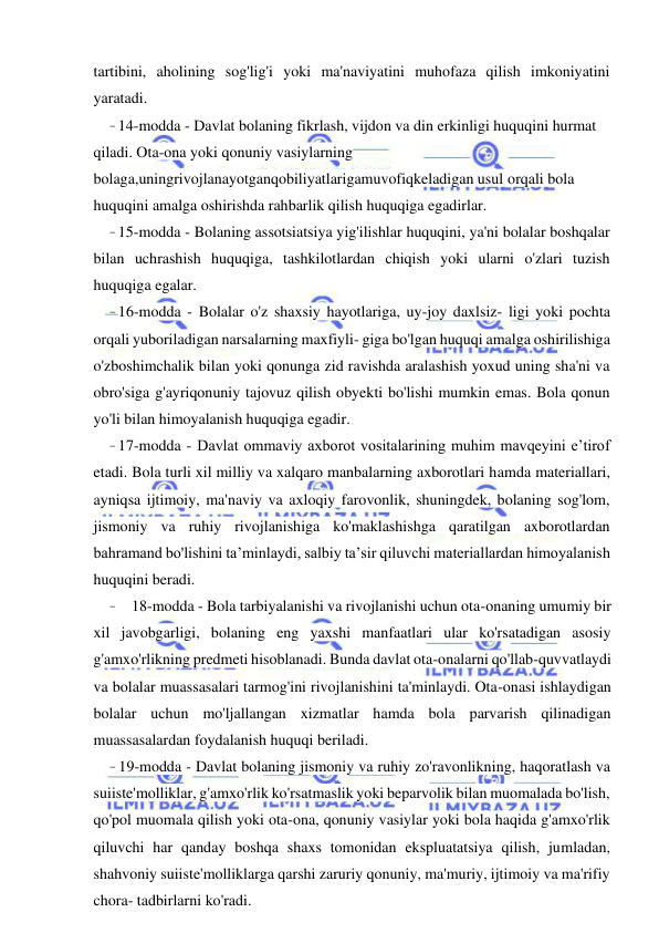 7 
 
 
tartibini, aholining sog'lig'i yoki ma'naviyatini muhofaza qilish imkoniyatini 
yaratadi. 
- 14-modda - Davlat bolaning fikrlash, vijdon va din erkinligi huquqini hurmat 
qiladi. Ota-ona yoki qonuniy vasiylarning 
bolaga,uningrivojlanayotganqobiliyatlarigamuvofiqkeladigan usul orqali bola 
huquqini amalga oshirishda rahbarlik qilish huquqiga egadirlar. 
- 15-modda - Bolaning assotsiatsiya yig'ilishlar huquqini, ya'ni bolalar boshqalar 
bilan uchrashish huquqiga, tashkilotlardan chiqish yoki ularni o'zlari tuzish 
huquqiga egalar. 
- 16-modda - Bolalar o'z shaxsiy hayotlariga, uy-joy daxlsiz- ligi yoki pochta 
orqali yuboriladigan narsalarning maxfiyli- giga bo'lgan huquqi amalga oshirilishiga 
o'zboshimchalik bilan yoki qonunga zid ravishda aralashish yoxud uning sha'ni va 
obro'siga g'ayriqonuniy tajovuz qilish obyekti bo'lishi mumkin emas. Bola qonun 
yo'li bilan himoyalanish huquqiga egadir. 
- 17-modda - Davlat ommaviy axborot vositalarining muhim mavqeyini e’tirof 
etadi. Bola turli xil milliy va xalqaro manbalarning axborotlari hamda materiallari, 
ayniqsa ijtimoiy, ma'naviy va axloqiy farovonlik, shuningdek, bolaning sog'lom, 
jismoniy va ruhiy rivojlanishiga ko'maklashishga qaratilgan axborotlardan 
bahramand bo'lishini ta’minlaydi, salbiy ta’sir qiluvchi materiallardan himoyalanish 
huquqini beradi. 
- 18-modda - Bola tarbiyalanishi va rivojlanishi uchun ota-onaning umumiy bir 
xil javobgarligi, bolaning eng yaxshi manfaatlari ular ko'rsatadigan asosiy 
g'amxo'rlikning predmeti hisoblanadi. Bunda davlat ota-onalarni qo'llab-quvvatlaydi 
va bolalar muassasalari tarmog'ini rivojlanishini ta'minlaydi. Ota-onasi ishlaydigan 
bolalar uchun mo'ljallangan xizmatlar hamda bola parvarish qilinadigan 
muassasalardan foydalanish huquqi beriladi. 
- 19-modda - Davlat bolaning jismoniy va ruhiy zo'ravonlikning, haqoratlash va 
suiiste'molliklar, g'amxo'rlik ko'rsatmaslik yoki beparvolik bilan muomalada bo'lish, 
qo'pol muomala qilish yoki ota-ona, qonuniy vasiylar yoki bola haqida g'amxo'rlik 
qiluvchi har qanday boshqa shaxs tomonidan ekspluatatsiya qilish, jumladan, 
shahvoniy suiiste'molliklarga qarshi zaruriy qonuniy, ma'muriy, ijtimoiy va ma'rifiy 
chora- tadbirlarni ko'radi. 

