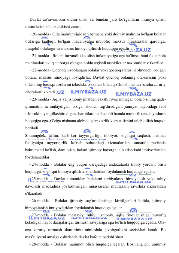 8 
 
 
Davlat zo'ravonlikni oldini olish va bundan jafo ko'rganlarni himoya qilish 
dasturlarini ishlab chikishi zarur. 
- 20-modda - Oila mahrumligidan vaqtincha yoki doimiy mahrum bo'lgan bolalar 
o'zlariga taalluqli bo'lgan madaniyatga muvofiq maxsus muassasalar qaroviga, 
muqobil oilalarga va maxsus himoya qilinish huquqiga egadirlar. 
- 21-modda - Bolani farzandlikka olish imkoniyatiga ega bo'linsa, buni faqat bola 
manfaatlari to'liq e'tiborga olingan holda tegishli tashkilotlar nazoratidan o'tkaziladi. 
- 22-modda - Qochoq hisoblangan bolalar yoki qochoq statusini olmoqchi bo'lgan 
bolalar maxsus himoyaga loyiqdirlar. Davlat qochoq bolaning ota-onasini yoki 
oilasining boshqa a'zolarini izlashda, o'z oilasi bilan qo'shilishi uchun barcha zaruriy 
choralarni ko'radi. 
- 23-modda - Aqliy va jismoniy jihatdan yaxshi rivojlanmagan bola o'zining qadr-
qimmatini ta'minlaydigan, o'ziga ishonch tug'diradigan, jamiyat hayotidagi faol 
ishtirokini yengillashtiradigan sharoitlarda to'laqonli hamda munosib tarzda yashash 
huquqiga ega. O'ziga nisbatan alohida g'amxo'rlik ko'rsatilishini talab qilish huquqi 
beriladi. 
Shuningdek, ta'lim, kasb-kor tayyorgarligi, tibbiyot, sog'liqni saqlash, mehnat 
faoliyatiga tayyorgarlik ko'rish sohasidagi xizmatlardan samarali ravishda 
bahramand bo'lish, dam olish, bolani ijtimoiy hayotga jalb etish kabi imtiyozlardan 
foydalanadilar. 
- 24-modda - Bolalar eng yuqori darajadagi andozalarda tibbiy yordam olish 
huquqiga, sog'liqni himoya qilish xizmatlaridan foydalanish huquqiga egalar. 
- 25-modda - Davlat tomonidan bolalarni tarbiyalash, himoyalash yoki ruhiy 
davolash maqsadida joylashtirilgan muassasalar muntazam ravishda nazoratdan 
o'tkaziladi. 
- 26-modda - Bolalar ijtimoiy sug'urtalanishga kiritilganlari holida, ijtimoiy 
himoyalanish imtiyozlaridan foydalanish huquqiga egalar. 
- 27-modda - Bolalar ma'naviy, ruhiy, jismoniy, aqliy rivojlanishiga muvofiq 
keladigan hayot darajalariga, turmush saviyasiga ega bo'lish huqquqiga egadir. Ota-
ona zaruriy turmush sharoitinita’minlashda javobgarlikni sezishlari kerak. Bu 
mas’uliyatni amalga oshirishda davlat kafolat berishi shart. 
- 28-modda - Bolalar maiumot olish huquqiga egalar. Boshlang'ich, umumiy 
