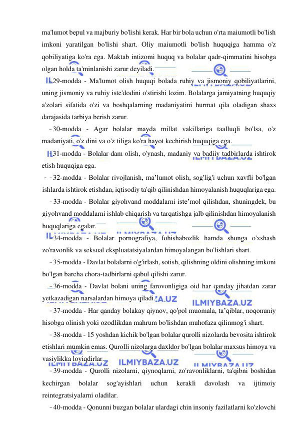 9 
 
 
ma'lumot bepul va majburiy bo'lishi kerak. Har bir bola uchun o'rta maiumotli bo'lish 
imkoni yaratilgan bo'lishi shart. Oliy maiumotli bo'lish huquqiga hamma o'z 
qobiliyatiga ko'ra ega. Maktab intizomi huquq va bolalar qadr-qimmatini hisobga 
olgan holda ta'minlanishi zarur deyiladi. 
- 29-modda - Ma'lumot olish huquqi bolada ruhiy va jismoniy qobiliyatlarini, 
uning jismoniy va ruhiy iste'dodini o'stirishi lozim. Bolalarga jamiyatning huquqiy 
a'zolari sifatida o'zi va boshqalarning madaniyatini hurmat qila oladigan shaxs 
darajasida tarbiya berish zarur. 
- 30-modda - Agar bolalar mayda millat vakillariga taalluqli bo'lsa, o'z 
madaniyati, o'z dini va o'z tiliga ko'ra hayot kechirish huquqiga ega. 
- 31-modda - Bolalar dam olish, o'ynash, madaniy va badiiy tadbirlarda ishtirok 
etish huquqiga ega. 
- 32-modda - Bolalar rivojlanish, ma’lumot olish, sog'lig'i uchun xavfli bo'lgan 
ishlarda ishtirok etishdan, iqtisodiy ta'qib qilinishdan himoyalanish huquqlariga ega. 
- 33-modda - Bolalar giyohvand moddalarni iste’mol qilishdan, shuningdek, bu 
giyohvand moddalarni ishlab chiqarish va tarqatishga jalb qilinishdan himoyalanish 
huquqlariga egalar. 
- 34-modda - Bolalar pornografiya, fohishabozlik hamda shunga o'xshash 
zo'ravonlik va seksual ekspluatatsiyalardan himoyalangan bo'lishlari shart. 
- 35-modda - Davlat bolalarni o'g'irlash, sotish, qilishning oldini olishning imkoni 
bo'lgan barcha chora-tadbirlarni qabul qilishi zarur. 
- 36-modda - Davlat bolani uning farovonligiga oid har qanday jihatdan zarar 
yetkazadigan narsalardan himoya qiladi. 
- 37-modda - Har qanday bolakay qiynov, qo'pol muomala, ta’qiblar, noqonuniy 
hisobga olinish yoki ozodlikdan mahrum bo'lishdan muhofaza qilinmog'i shart. 
- 38-modda - 15 yoshdan kichik bo'lgan bolalar qurolli nizolarda bevosita ishtirok 
etishlari mumkin emas. Qurolli nizolarga daxldor bo'lgan bolalar maxsus himoya va 
vasiylikka loyiqdirlar. 
- 39-modda - Qurolli nizolarni, qiynoqlarni, zo'ravonliklarni, ta'qibni boshidan 
kechirgan 
bolalar 
sog'ayishlari 
uchun 
kerakli 
davolash 
va 
ijtimoiy 
reintegratsiyalarni oladilar. 
- 40-modda - Qonunni buzgan bolalar ulardagi chin insoniy fazilatlarni ko'zlovchi 
