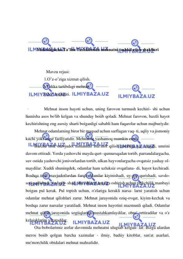 1 
 
 
 
 
 
 
Maktabgacha Ta’lim Tashkilotida mehnatni tashkil etish shakllari 
 
 
           Mavzu rejasi:  
         1.O’z-o’ziga xizmat qilish. 
        2.Yakka tartibdagi mehnat. 
        3.Qo’l mehnati. 
                 
         Mehnat inson hayoti uchun, uning farovon turmush kechiri- shi uchun 
hamisha asos bo'lib kelgan va shunday boiib qoladi. Mehnat farovon, baxtli hayot 
kechirishning eng asosiy sharti boiganligi sababli ham fuqarolar uchun majburiydir. 
Mehnat odamlarning biror bir maqsad uchun sarflagan vaq- ti, aqliy va jismoniy 
kuchi yoki zarur faoliyatidir. Mehnatsiz yashamoq mumkin emas. 
Barcha tirik mavjudot nimanidir iste'mol qilish hisobiga ya- shaydi, umrini 
davom ettiradi. Yerda yashovchi mayda qurt- qumursqadan tortib, parrandalargacha, 
suv ostida yashovchi jonivorlardan tortib, ulkan hayvonlargacha ovqatsiz yashay ol- 
maydilar. Xuddi shuningdek, odamlar ham uzluksiz ovqatlana- di, hayot kechiradi. 
Boshqa tirik mavjudotlardan farqli odamlar kiyinishadi, uy-joy qurishadi, savdo-
sotiq qilishadi, ijod qili- shadi. Bu ishlarni amalga oshirish uchun tirikchilik manbayi 
boigan pul kerak. Pul topish uchun, o'zlariga kerakli narsa- larni yaratish uchun 
odamlar mehnat qilishlari zarur. Mehnat jarayonida oziq-ovqat, kiyim-kechak va 
boshqa zarur narsalar yaratiladi. Mehnat inson hayotini mazmunli qiladi. Odamlar 
mehnat qilish jarayonida sogiiqlarini mustahkamlaydilar, obro' orttiradilar va o'z 
kelajaklarini yaratadilar. 
Ota-bobolarimiz asrlar davomida mehnatni ulugiab kelgan- lar. Bizga ulardan 
meros boiib qolgan barcha xazinalar - ilmiy, badiiy kitoblar, san'at asarlari, 
me'morchilik obidalari mehnat mahsulidir. 
