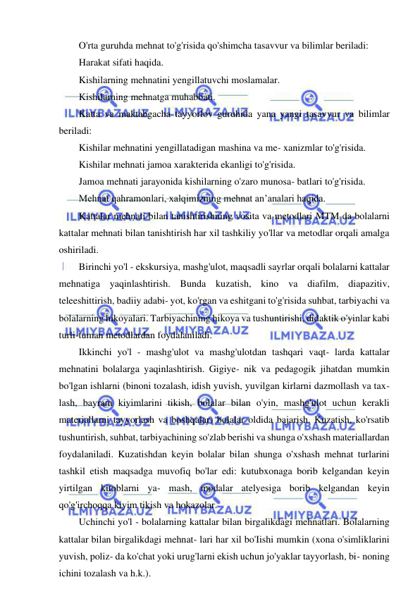 10 
 
 
O'rta guruhda mehnat to'g'risida qo'shimcha tasavvur va bilimlar beriladi: 
Harakat sifati haqida. 
Kishilarning mehnatini yengillatuvchi moslamalar. 
Kishilarning mehnatga muhabbati. 
Katta va maktabgacha tayyorlov guruhida yana yangi tasavvur va bilimlar 
beriladi: 
Kishilar mehnatini yengillatadigan mashina va me- xanizmlar to'g'risida. 
Kishilar mehnati jamoa xarakterida ekanligi to'g'risida. 
Jamoa mehnati jarayonida kishilarning o'zaro munosa- batlari to'g'risida. 
Mehnat qahramonlari, xalqimizning mehnat an’analari haqida. 
Kattalar mehnati bilan tanishtirishning vosita va metodlari MTM da bolalarni 
kattalar mehnati bilan tanishtirish har xil tashkiliy yo'llar va metodlar orqali amalga 
oshiriladi. 
Birinchi yo'l - ekskursiya, mashg'ulot, maqsadli sayrlar orqali bolalarni kattalar 
mehnatiga yaqinlashtirish. Bunda kuzatish, kino va diafilm, diapazitiv, 
teleeshittirish, badiiy adabi- yot, ko'rgan va eshitgani to'g'risida suhbat, tarbiyachi va 
bolalarning hikoyalari. Tarbiyachining hikoya va tushuntirishi, didaktik o'yinlar kabi 
turli-tuman metodlardan foydalaniladi. 
Ikkinchi yo'l - mashg'ulot va mashg'ulotdan tashqari vaqt- larda kattalar 
mehnatini bolalarga yaqinlashtirish. Gigiye- nik va pedagogik jihatdan mumkin 
bo'lgan ishlarni (binoni tozalash, idish yuvish, yuvilgan kirlarni dazmollash va tax- 
lash, bayram kiyimlarini tikish, bolalar bilan o'yin, mashg'ulot uchun kerakli 
materiallarni tayyorlash va boshqalar) bolalar oldida bajarish. Kuzatish, ko'rsatib 
tushuntirish, suhbat, tarbiyachining so'zlab berishi va shunga o'xshash materiallardan 
foydalaniladi. Kuzatishdan keyin bolalar bilan shunga o'xshash mehnat turlarini 
tashkil etish maqsadga muvofiq bo'lar edi: kutubxonaga borib kelgandan keyin 
yirtilgan kitoblarni ya- mash, modalar atelyesiga borib kelgandan keyin 
qo'g'irchoqqa kiyim tikish va hokazolar. 
Uchinchi yo'l - bolalarning kattalar bilan birgalikdagi mehnatlari. Bolalarning 
kattalar bilan birgalikdagi mehnat- lari har xil bo'Iishi mumkin (xona o'simliklarini 
yuvish, poliz- da ko'chat yoki urug'larni ekish uchun jo'yaklar tayyorlash, bi- noning 
ichini tozalash va h.k.). 
