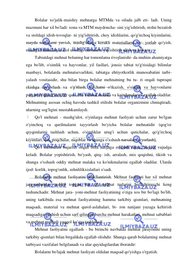 12 
 
 
Bolalar xo'jalik-maishiy mehnatga MTMda va oilada jalb eti- ladi. Uning 
mazmuni har xil bo'ladi: xona va MTM maydoncha- sini yig'ishtirish, stolni bezatish 
va stoldagi idish-tovoqlar- ni yig'ishtirish, choy idishlarini, qo'g'irchoq kiyimlarini, 
mayda narsalarni yuvish, mashg'ulotga kerakli materiallarni tay- yorlab qo'yish, 
mashg'ulotdan keyin stol ustidagi narsalarni yig'ishtirib olish va hokazo. 
Tabiatdagi mehnat bolaning har tomonlama rivojlanishi- da muhim ahamiyatga 
ega bo'lib, o'simlik va hayvonlar, yil fasllari, jonsiz tabiat to'g'risidagi bilimlar 
manbayi, bolalarda mehnatsevarlikni, tabiatga ehtiyotkorlik munosabatini tarbi-
yalash vositasidir, shu bilan birga bolalar mehnatning bu tu- ri orqali tuproqni 
ekishga tayyorlash va o'g'itlash, ko'chatni o'tkazish, o'simlik va hayvonlarni 
parvarish qilish kabi bir qan- cha mehnat malaka va ko'nikmalarini egallab oladilar. 
Mehnatning asosan ochiq havoda tashkil etilishi bolalar organizmini chiniqtiradi, 
ularning sog'ligini mustahkamlaydi. 
Qo'l mehnati - mashg'ulot, o'yinlarga mehnat faoliyati uchun zarur bo'lgan 
o'yinchoq va qurilmalarni tayyorlash bo'yicha bolalar mehnatidir (qog'oz 
qiyqimlarini tashlash uchun, o'simliklar urug'i uchun qutichalar, qo'g'irchoq 
kiyimlari, qal- poqchalar, niqoblar va shunga o'xshash narsalar tayyorlash], 
Qo'l mehnatini bajarish orqali bola natijaga erishadi narsa, buyum vujudga 
keladi. Bolalar yopishtirish, bo'yash, qirq- ish, arralash, mix qoqishni, tikish va 
shunga o'xshash oddiy mehnat malaka va ko'nikmalarini egallab oladilar. Ularda 
ijod- korlik, topog'onlik, zehnlilikxislatlari o'sadi. 
Bolalarda mehnat faoliyatini shakllantirish. Mehnat faoliyati har xil mehnat 
jarayonlaridan tashkil topgan, har xil mehnat turlarini birlashtiruvchi keng 
tushunchadir. Mehnat jara- yoni-mehnat faoliyatining o'ziga xos bir bo'lagi bo'lib, 
uning tarkibida esa mehnat faoliyatining hamma tarkibiy qismlari, mehnatning 
maqsadi, material va mehnat qurol-aslahalari, bi- ron natijani yuzaga keltirish 
maqsadiga erishish uchun sarf qilingan barcha mehnat harakatlari, mehnat sabablari 
va mehnat mahsuli yaqqol ko'zga tashlanadi. 
Mehnat faoliyatini egallash - bu birinchi navbatda mehnat jarayonini uning 
tarkibiy qismlari bilan birgalikda egallab olishdir. Shunga qarab bolalarning mehnat 
tarbiyasi vazifalari belgilanadi va ular quyidagilardan iboratdir: 
Bolalarni bo'lajak mehnat faoliyati oldidan maqsad qo'yishga o'rgatish. 
