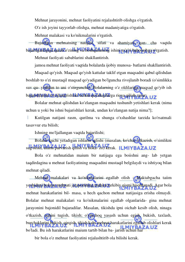 13 
 
 
Mehnat jarayonini, mehnat faoliyatini rejalashtirib olishga o'rgatish. 
O'z ish joyini tayyorlab olishga, mehnat madaniyatiga o'rgatish. 
Mehnat malakasi va ko'nikmalarini o'rgatish. 
Bajarilgan mehnatning natijasi, sifati va ahamiyati, qan- cha vaqtda 
bajarilganligiga qarab o'zining va boshqalarning ishini to'g'ri baholashga o'rgatish. 
Mehnat faoliyati sabablarini shakllantirish. 
jamoa mehnat faoliyati vaqtida bolalarda ijobiy munosa- batlarni shakllantirish. 
Maqsad qo'yish. Maqsad qo'yish kattalar taklif etgan maqsadni qabul qilishdan 
boshlab to o'zi mustaqil maqsad qo'yadigan bo'lguncha rivojlanib boradi (o'simlikka 
suv qu- yishdan to uni o'stirguncha). Bolalarning o'z oldilariga maqsad qo'yib ish 
bajarishlarini rivojlantirishlari uchun quyidagilarga rioya qilish zarur: 
Bolalar mehnat qilishdan ko'zlangan maqsadni tushunib yetishlari kerak (nima 
uchun u yoki bu ishni bajarishlari kerak, undan ko'zlangan natija nima?]; 
Kutilgan natijani rasm, qurilma va shunga o'xshashlar tarzida ko'rsatmali 
tasavvur eta bilish; 
Ishning mo'ljallangan vaqtda bajarilishi; 
Bolalar kuchi yetadigan ishlarni qilishi (masalan, ko'chat o'tkazish, o'simlikni 
sug'orish, ularni parvarish qilish va hoka- zo) kerak. 
Bola o'z mehnatidan maium bir natijaga ega boiishni ang- lab yetgan 
taqdirdagina u mehnat faoliyatining maqsadini mustaqil belgilaydi va ishtiyoq bilan 
mehnat qiladi. 
Mehnat malakalari va ko'nikmalarini egallab olish - Maktabgacha taiim 
yoshidagi bolalar mehnati jarayonining muhim tarkibiy qismi hisoblanadi. Agar bola 
mehnat harakatlarini bil- masa, u hech qachon mehnat natijasiga erisha olmaydi. 
Bolalar mehnat malakalari va ko'nikmalarini egallab olganlarida- gina mehnat 
jarayonini bajonidil bajaradilar. Masalan, tikishda ipni oichab kesib olish, ninaga 
o'tkazish, uchini tugish, tikish; o'yinchoq yasash uchun egish, bukish, taxlash, 
burchaklarini bukish, qirqish, tikish kabi mehnat harakatlarini egallab olishlari kerak 
bo'ladi. Bu ish harakatlarini maium tartib bilan ba- jarish uchun har  
bir bola o'z mehnat faoliyatini rejalashtirib ola bilishi kerak. 
