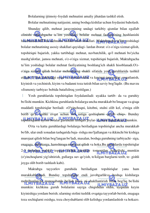 15 
 
 
Bolalarning ijtimoiy-foydali mehnatini amaliy jihatdan tashkil etish. 
Bolalar mehnatining natijasini, uning boshqa kishilar uchun foydasini baholash. 
Shunday qilib, mehnat jarayonining undagi tarkibiy qismlar bilan egallab 
olinishi maktabgacha ta’lim yoshidagi bolalar mehnat faoliyatining boshlanishi 
hisoblanadi.MTTda mehnatni tashkil etish shakllari. Maktabgacha ta'lim yoshidagi 
bolalar mehnatining asosiy shakllari quyidagi- lardan iborat: o'z-o'ziga xizmat qilish, 
topshiriqni bajarish, yakka tartibdagi mehnat, navbatchilik, qo'l mehnati bo'yicha 
mashg'ulotlar, jamoa mehnati, o'z-o'ziga xizmat, topshiriqni bajarish, Maktabgacha 
ta’lim yoshidagi bolalar mehnat faoliyatining boshlang'ich shakli hisoblanadi.O'z-
o'ziga xizmat qilish bolalar mehnatining shakli sifatida yosh guruhlarida tashkil 
etiladi. U kun tartibidagi uyqu va sayrdan oldin va keyingi jarayonlar: ovqatlanish, 
kiyinish va yechinish, kiyim va badanni toza tutish bilan uzviy bog'liqdir. (Bu mavzu 
«Jismoniy tarbiya» bobida batafsilroq yoritilgan.) 
Yosh guruhlarida topshiriqdan foydalaniladi: uyakka tartib- da va guruhiy 
bo'Iishi mumkin. Kichkina guruhlarda bolalarga uncha murakkab bo'lmagan va qisqa 
muddatli topshiriqlar beriladi: «O'yinchoqni, kitobni, stulni olib kel, o'rniga olib 
borib qo'y, tushki ovqat uchun stol ustiga qoshiqlarni qo'yib chiq». Bunday 
topshiriqlarni ayrim bolalar guruhdan tashqari joylar- da ham bajarishlari mumkin. 
O'rta va katta guruhlardagi bolalarga beriladigan topshiriqlar ancha murakkab 
bo'lib, ular endi xonadan tashqarida baja- rishga mo'ljallangan va ikkinchi bir kishiga 
murojaat qilish bilan bog'langan bo'ladi, masalan, boshqa guruhning tarbiyachi- siga, 
enagaga, shifokorga, hamshiraga murojaat qilish va hoka.Bu guruhlarda topshiriqlar 
2-3 boladan tashkil topgan kichik guruhlar tomonidan bajarilishi mumkin 
(o'yinchoqlarni yig'ishtirish, gullarga suv qo'yish, to'kilgan barglarni terib, te- gishli 
joyga olib borib tashlash kabi). 
Maktabga 
tayyorlov 
guruhida 
beriladigan 
topshiriqlar 
yana 
ham 
murakkablashadi. Bunday topshiriqlar endi javobgarlikva boshqa kishilarga 
mehribonlarcha munosabatda bo'lish hissi- ni shakllantirish bilan bog'liq bo'Iishi 
mumkin: kichkina guruh bolalarini sayrga chiqishdan oldin, uyqudan keyin 
kiyinishiga yordam berish; ularning stolini tushlik ovqatga tayyorlab berish, enagaga 
toza sochiqlarni osishga, toza choyshablarni olib kelishga yordamlashish va hokazo. 
